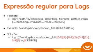 ● Formato:
○ logrt[/path/to/ﬁle/regexp_describing_ﬁlename_pattern,<regex
p>,<encoding>,<maxlines>,<mode>,<output>]
● Exemplo: /var/log/backup/backup_full-2018-07-20.1.log
● Solução:
○ logrt["/var/log/backup/backup_full-[0-9]{4}-[0-9]{2}-[0-9]{2}.[
0-9]{1}.log$",ERROR]
Expressão regular para Logs
 