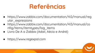 Referências
● https://www.zabbix.com/documentation/4.0/manual/reg
ular_expressions
● https://www.zabbix.com/documentation/4.0/manual/co
nﬁg/items/itemtypes/log_items
● Livro De A a Zabbix (Adail, Aécio e André)
● https://www.regexpal.com
 
