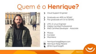 Quem é o Henrique?
Cloud Support Engineer
Graduado em ADS no SENAC
Pós-graduado em SI no SENAC
LPIC-2: Linux Engineer
Zabbix Certiﬁed Professional
AWS Certiﬁed Developer - Associate
Músico
Corredor
Mochileiro
henrique.haag@ilegra.com
Henrique Haag Ribacki
@HenriqueHaag85
 