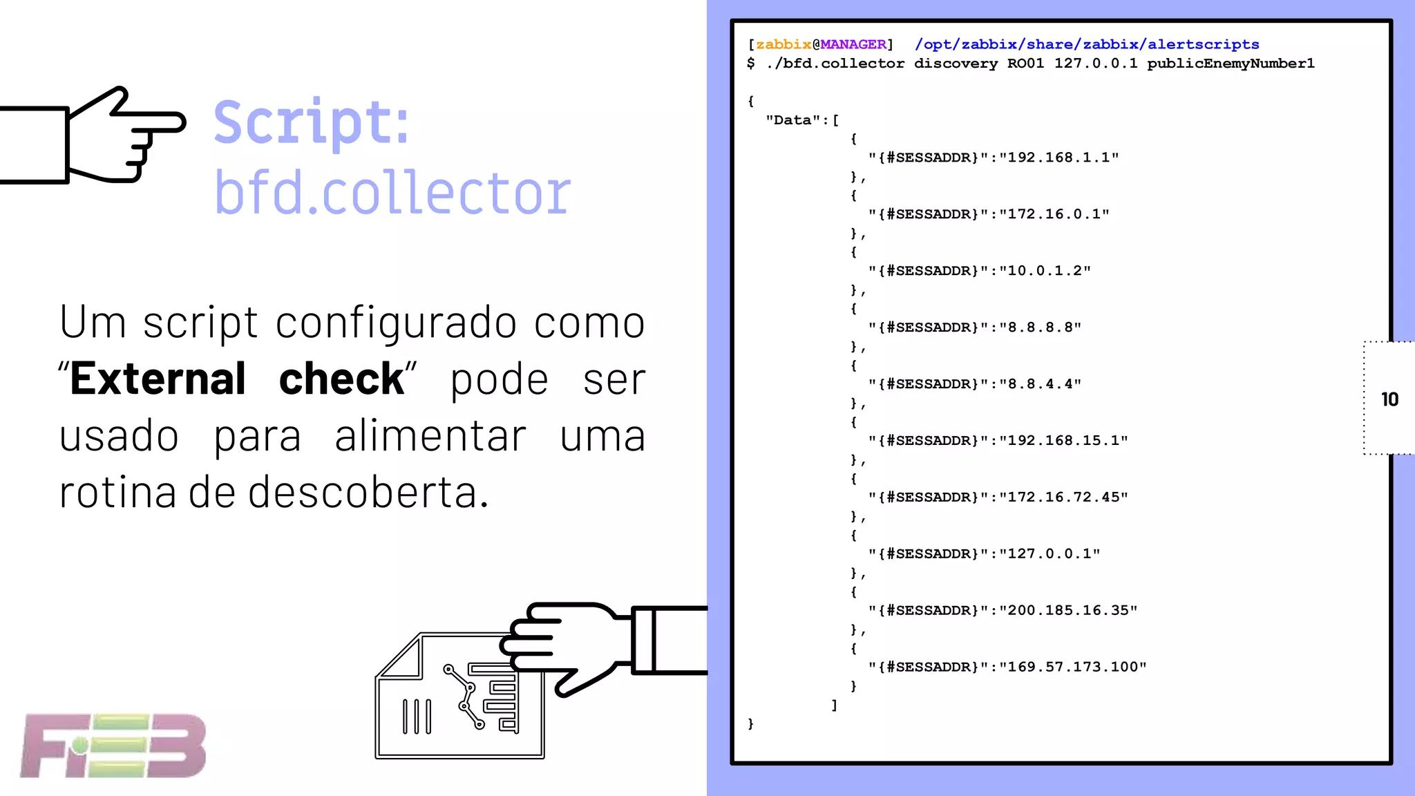 [zabbix@MANAGER] /opt/zabbix/share/zabbix/alertscripts
$ ./bfd.collector discovery RO01 127.0.0.1 publicEnemyNumber1
{
"Data":[
{
"{#SESSADDR}":"192.168.1.1"
},
{
"{#SESSADDR}":"172.16.0.1"
},
{
"{#SESSADDR}":"10.0.1.2"
},
{
"{#SESSADDR}":"8.8.8.8"
},
{
"{#SESSADDR}":"8.8.4.4"
},
{
"{#SESSADDR}":"192.168.15.1"
},
{
"{#SESSADDR}":"172.16.72.45"
},
{
"{#SESSADDR}":"127.0.0.1"
},
{
"{#SESSADDR}":"200.185.16.35"
},
{
"{#SESSADDR}":"169.57.173.100"
}
]
}
Um script configurado como
“External check” pode ser
usado para alimentar uma
rotina de descoberta.
10
Script:
bfd.collector
 