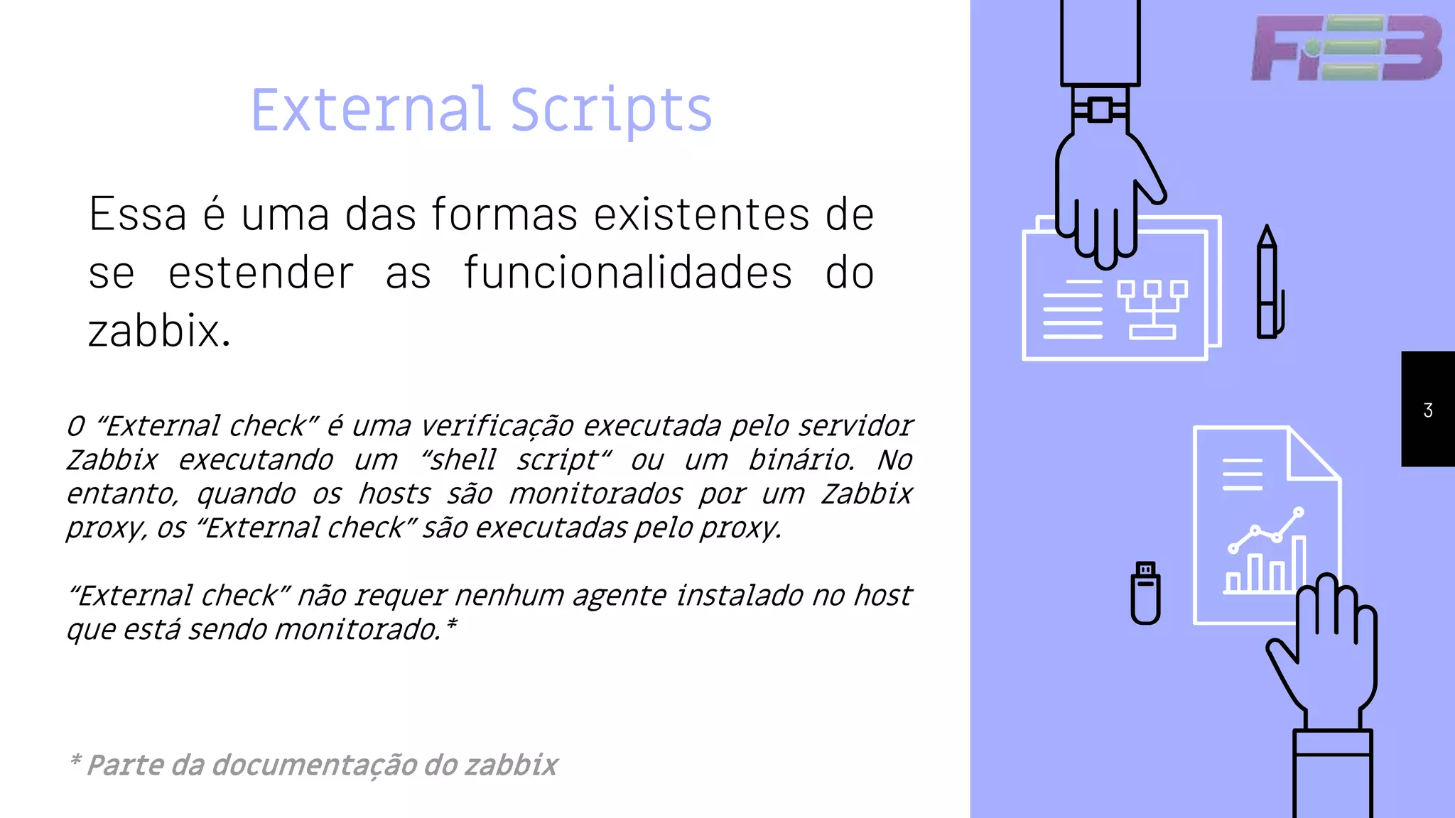 External Scripts
Essa é uma das formas existentes de
se estender as funcionalidades do
zabbix.
3
O “External check” é uma verificação executada pelo servidor
Zabbix executando um “shell script“ ou um binário. No
entanto, quando os hosts são monitorados por um Zabbix
proxy, os “External check” são executadas pelo proxy.
“External check” não requer nenhum agente instalado no host
que está sendo monitorado.*
* Parte da documentação do zabbix
 
