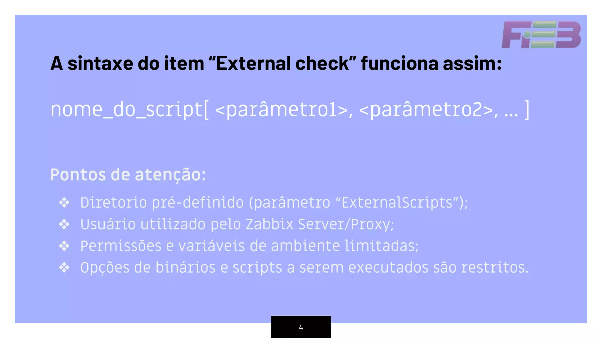 4
Pontos de atenção:
❖ Diretorio pré-definido (parâmetro “ExternalScripts”);
❖ Usuário utilizado pelo Zabbix Server/Proxy;
❖ Permissões e variáveis de ambiente limitadas;
❖ Opções de binários e scripts a serem executados são restritos.
A sintaxe do item “External check” funciona assim:
nome_do_script[ <parâmetro1>, <parâmetro2>, ... ]
 