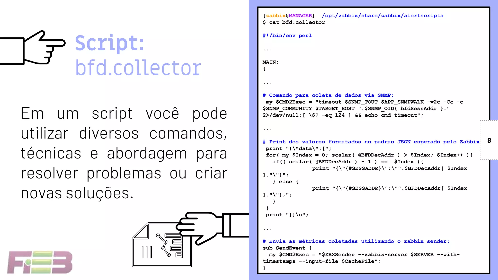 [zabbix@MANAGER] /opt/zabbix/share/zabbix/alertscripts
$ cat bfd.collector
#!/bin/env perl
...
MAIN:
{
...
# Comando para coleta de dados via SNMP:
my $CMD2Exec = "timeout $SNMP_TOUT $APP_SNMPWALK -v2c -Cc -c
$SNMP_COMMUNITY $TARGET_HOST ".$SNMP_OID{ bfdSessAddr }."
2>/dev/null;[ $? -eq 124 ] && echo cmd_timeout";
...
# Print dos valores formatados no padrao JSON esperado pelo Zabbix:
print "{"data":[";
for( my $Index = 0; scalar( @BFDDecAddr ) > $Index; $Index++ ){
if(( scalar( @BFDDecAddr ) - 1 ) == $Index ){
print "{"{#SESSADDR}":"".$BFDDecAddr[ $Index
].""}";
} else {
print "{"{#SESSADDR}":"".$BFDDecAddr[ $Index
].""},";
}
}
print "]}n";
...
# Envia as métricas coletadas utilizando o zabbix sender:
sub SendEvent {
my $CMD2Exec = "$ZBXSender --zabbix-server $SERVER --with-
timestamps --input-file $CacheFile";
}
Script:
bfd.collector
Em um script você pode
utilizar diversos comandos,
técnicas e abordagem para
resolver problemas ou criar
novas soluções.
8
 