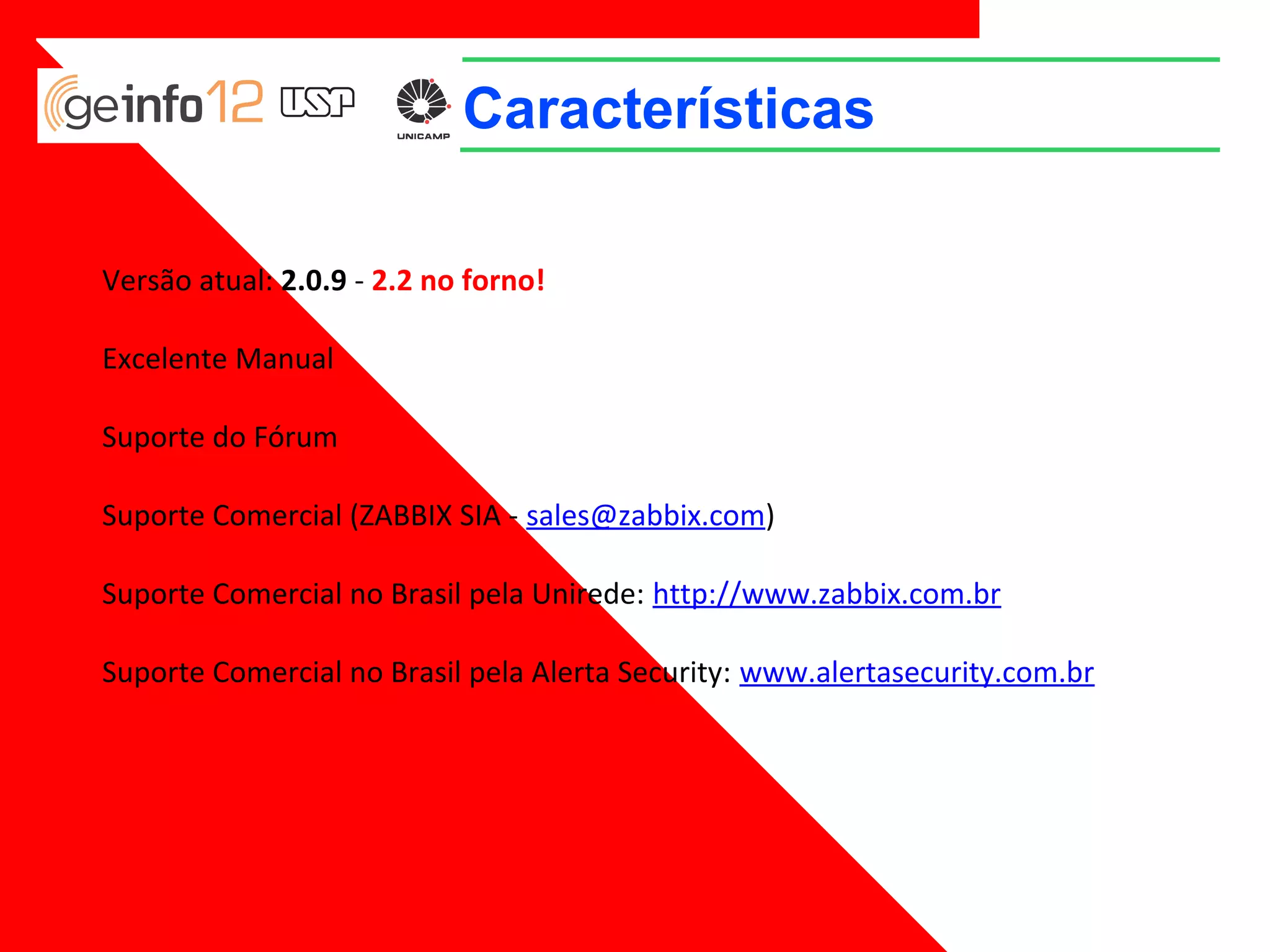 Características
Versão atual: 2.0.9 - 2.2 no forno!
Excelente Manual
Suporte do Fórum
Suporte Comercial (ZABBIX SIA - sales@zabbix.com)
Suporte Comercial no Brasil pela Unirede: http://www.zabbix.com.br
Suporte Comercial no Brasil pela Alerta Security: www.alertasecurity.com.br

 