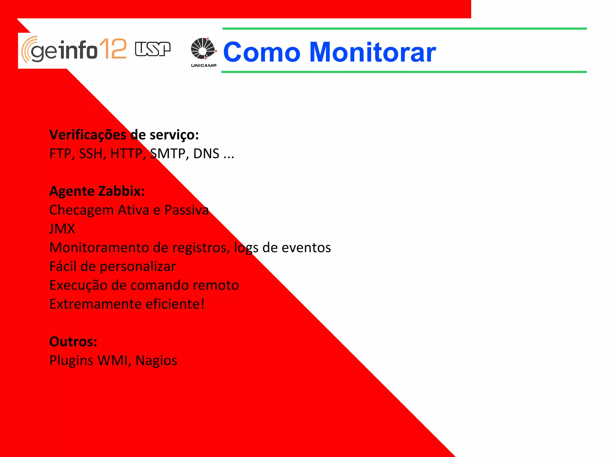 Como Monitorar
Verificações de serviço:
FTP, SSH, HTTP, SMTP, DNS ...
Agente Zabbix:
Checagem Аtiva e Passiva
JMX
Monitoramento de registros, logs de eventos
Fácil de personalizar
Execução de comando remoto
Extremamente eficiente!
Outros:
Plugins WMI, Nagios

 