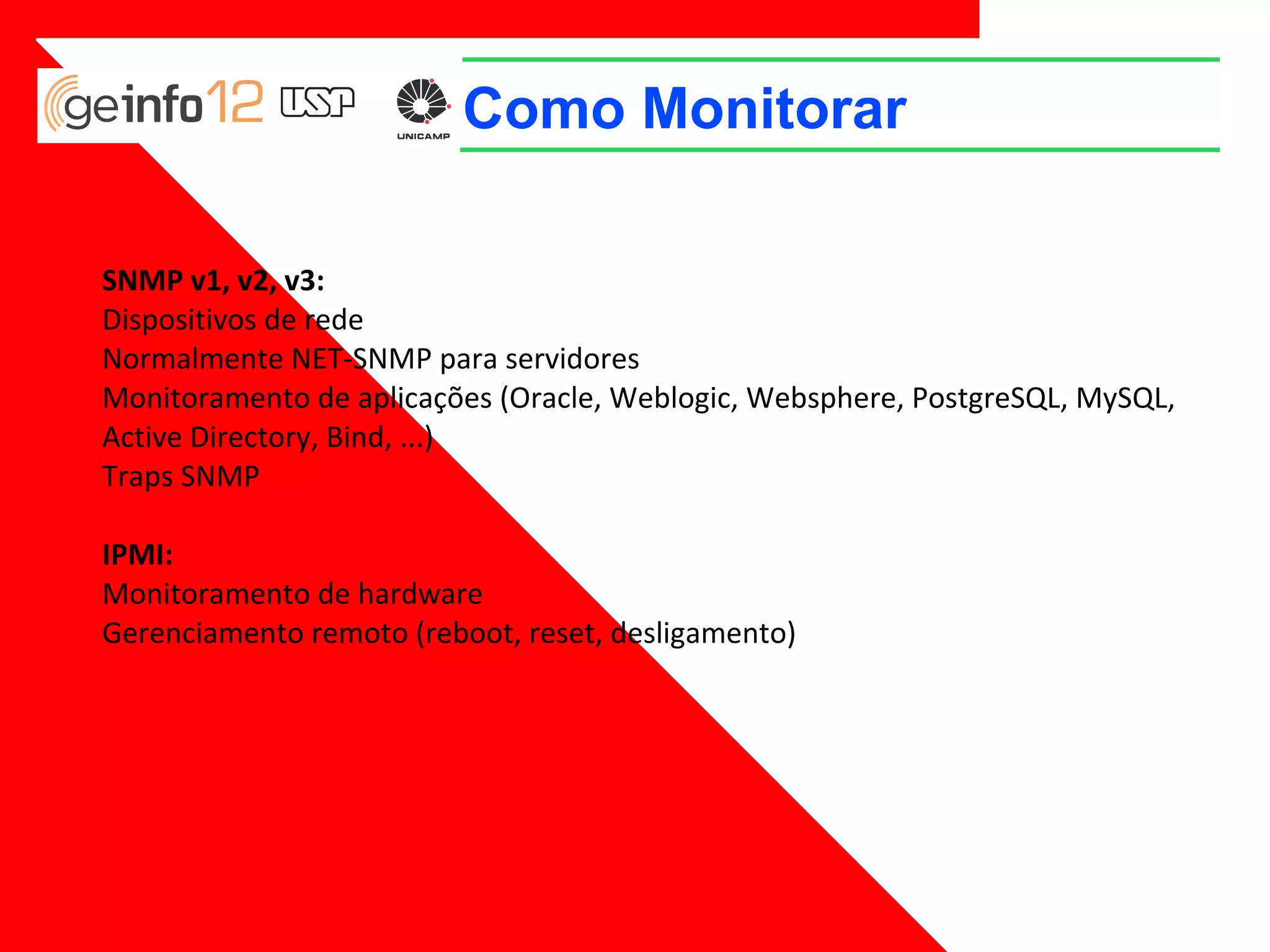 Como Monitorar
SNMP v1, v2, v3:
Dispositivos de rede
Normalmente NET-SNMP para servidores
Monitoramento de aplicações (Oracle, Weblogic, Websphere, PostgreSQL, MySQL,
Active Directory, Bind, ...)
Traps SNMP
IPMI:
Monitoramento de hardware
Gerenciamento remoto (reboot, reset, desligamento)

 