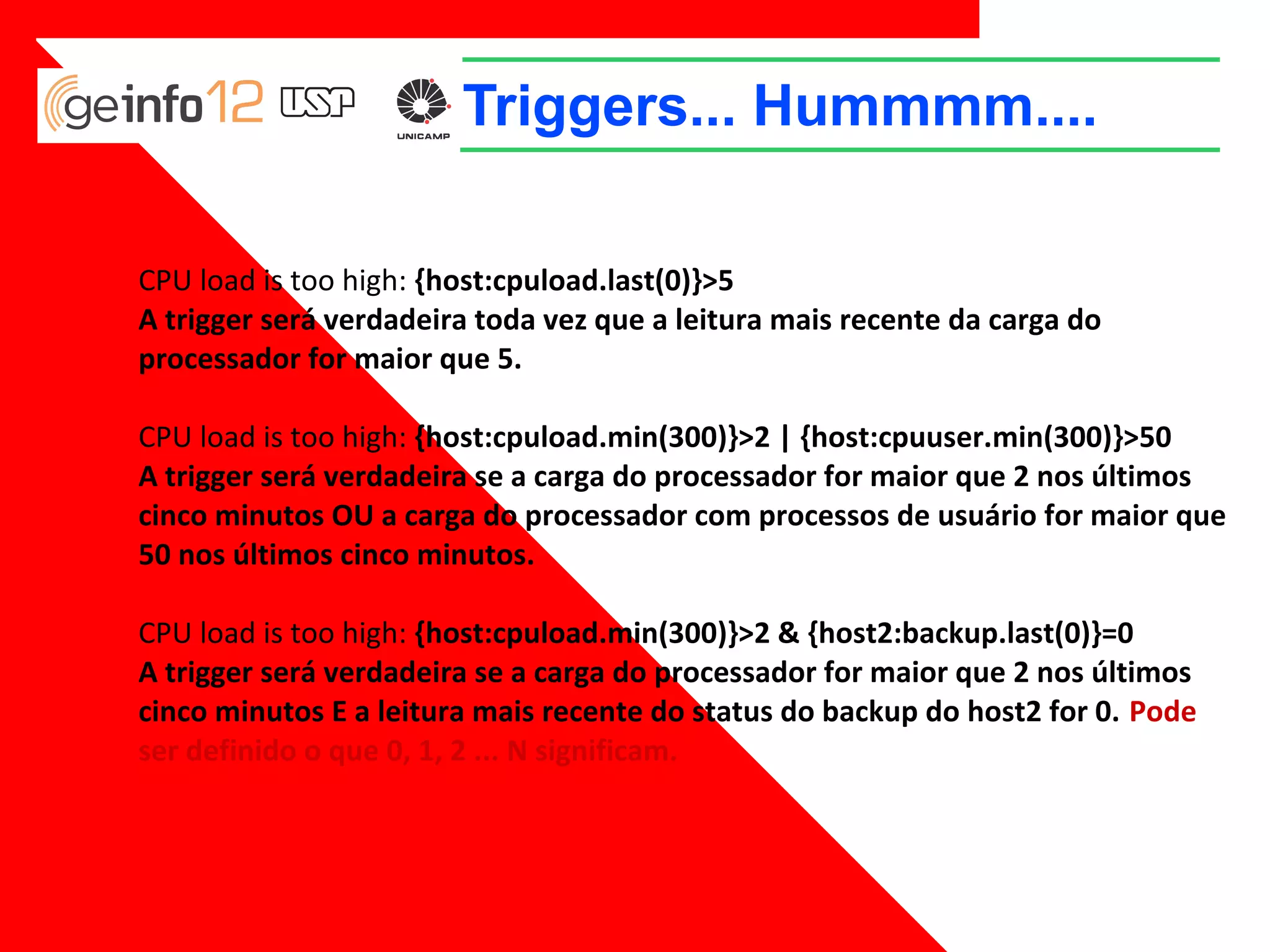 Triggers... Hummmm....
CPU load is too high: {host:cpuload.last(0)}>5
A trigger será verdadeira toda vez que a leitura mais recente da carga do
processador for maior que 5.
CPU load is too high: {host:cpuload.min(300)}>2 | {host:cpuuser.min(300)}>50
A trigger será verdadeira se a carga do processador for maior que 2 nos últimos
cinco minutos OU a carga do processador com processos de usuário for maior que
50 nos últimos cinco minutos.
CPU load is too high: {host:cpuload.min(300)}>2 & {host2:backup.last(0)}=0
A trigger será verdadeira se a carga do processador for maior que 2 nos últimos
cinco minutos E a leitura mais recente do status do backup do host2 for 0. Pode
ser definido o que 0, 1, 2 ... N significam.

 