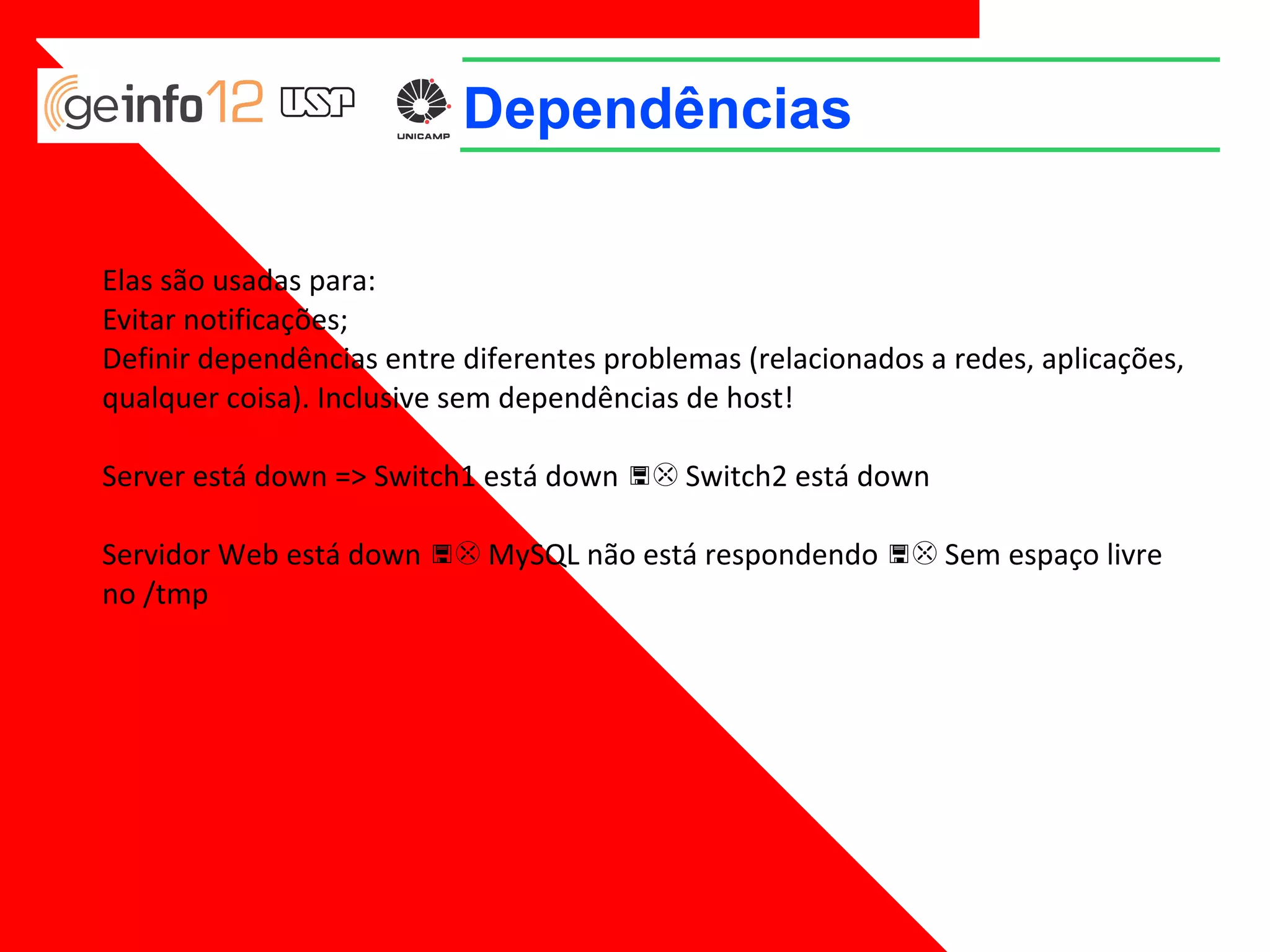 Dependências
Elas são usadas para:
Evitar notificações;
Definir dependências entre diferentes problemas (relacionados a redes, aplicações,
qualquer coisa). Inclusive sem dependências de host!
Server está down => Switch1 está down => Switch2 está down
Servidor Web está down => MySQL não está respondendo => Sem espaço livre
no /tmp

 