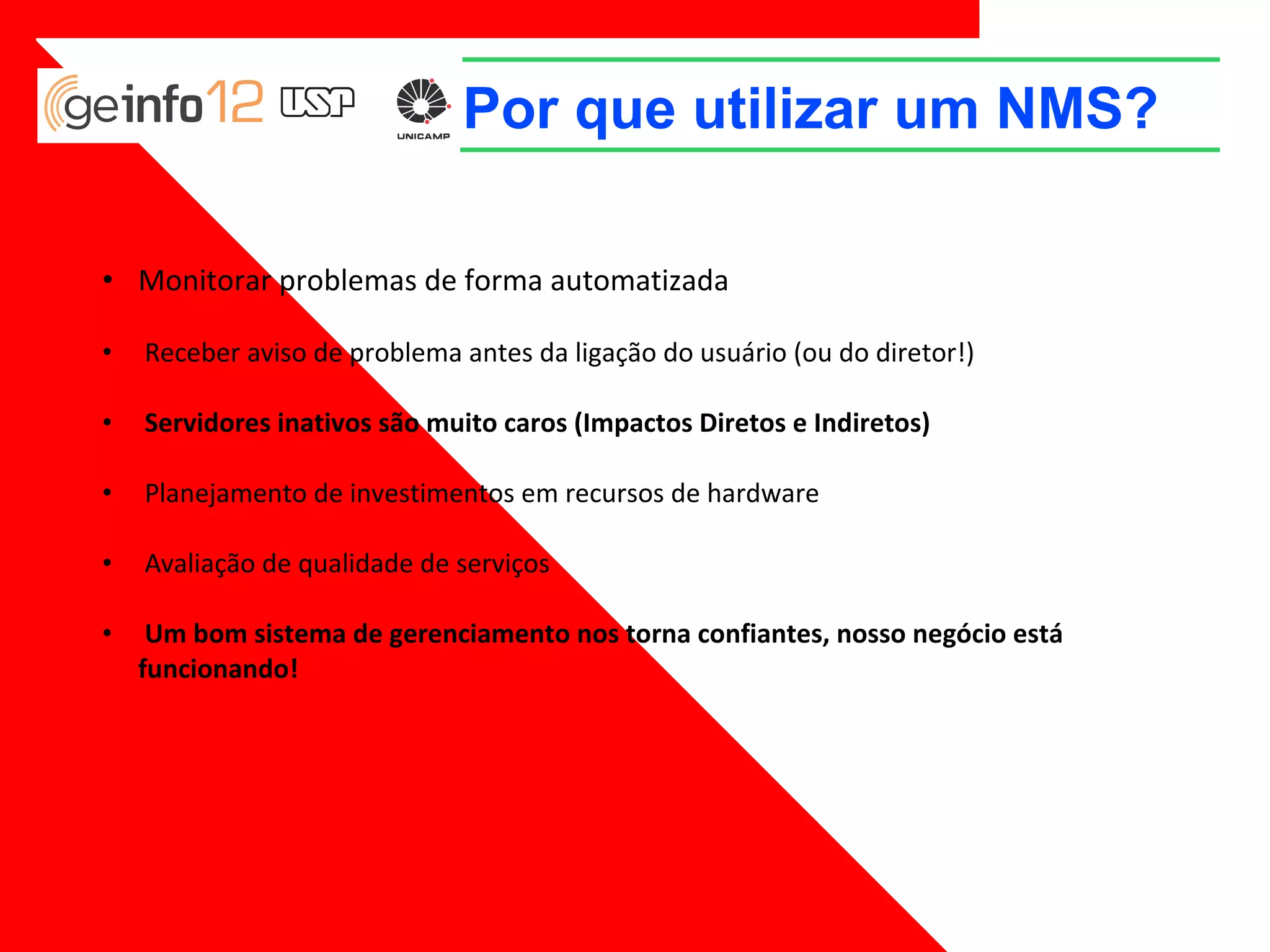 Por que utilizar um NMS?
• Monitorar problemas de forma automatizada
•

Receber aviso de problema antes da ligação do usuário (ou do diretor!)

•

Servidores inativos são muito caros (Impactos Diretos e Indiretos)

•

Planejamento de investimentos em recursos de hardware

•

Avaliação de qualidade de serviços

•

Um bom sistema de gerenciamento nos torna confiantes, nosso negócio está funcionando!

 