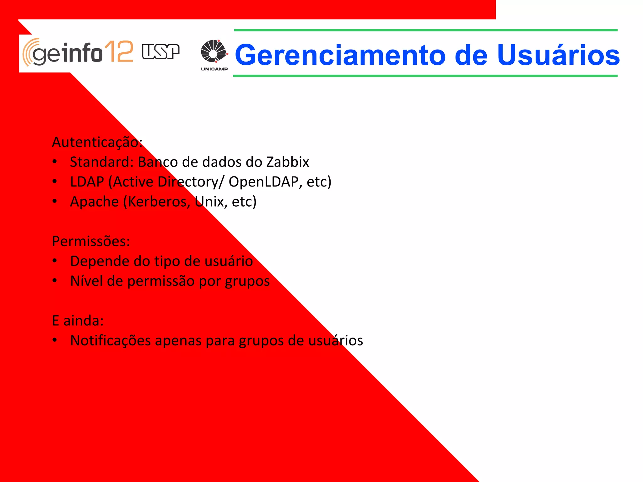 Gerenciamento de Usuários
Autenticação:
• Standard: Banco de dados do Zabbix
• LDAP (Active Directory/ OpenLDAP, etc)
• Apache (Kerberos, Unix, etc)
Permissões:
• Depende do tipo de usuário
• Nível de permissão por grupos
E ainda:
• Notificações apenas para grupos de usuários

 
