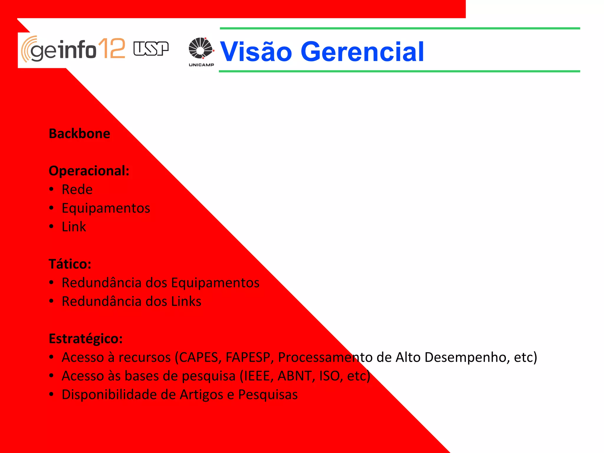 Visão Gerencial
Backbone
Operacional:
● Rede
● Equipamentos
● Link
Tático:
● Redundância dos Equipamentos
● Redundância dos Links
Estratégico:
● Acesso à recursos (CAPES, FAPESP, Processamento de Alto Desempenho, etc)
● Acesso às bases de pesquisa (IEEE, ABNT, ISO, etc)
● Disponibilidade de Artigos e Pesquisas

 