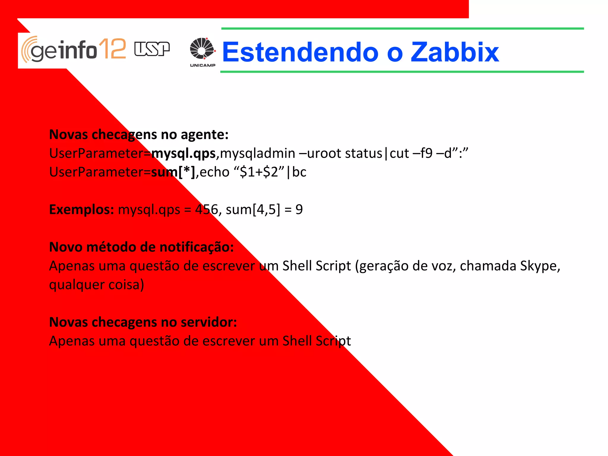 Estendendo o Zabbix
Novas checagens no agente:
UserParameter=mysql.qps,mysqladmin –uroot status|cut –f9 –d”:”
UserParameter=sum[*],echo “$1+$2”|bc
Exemplos: mysql.qps = 456, sum[4,5] = 9
Novo método de notificação:
Apenas uma questão de escrever um Shell Script (geração de voz, chamada Skype,
qualquer coisa)
Novas checagens no servidor:
Apenas uma questão de escrever um Shell Script

 