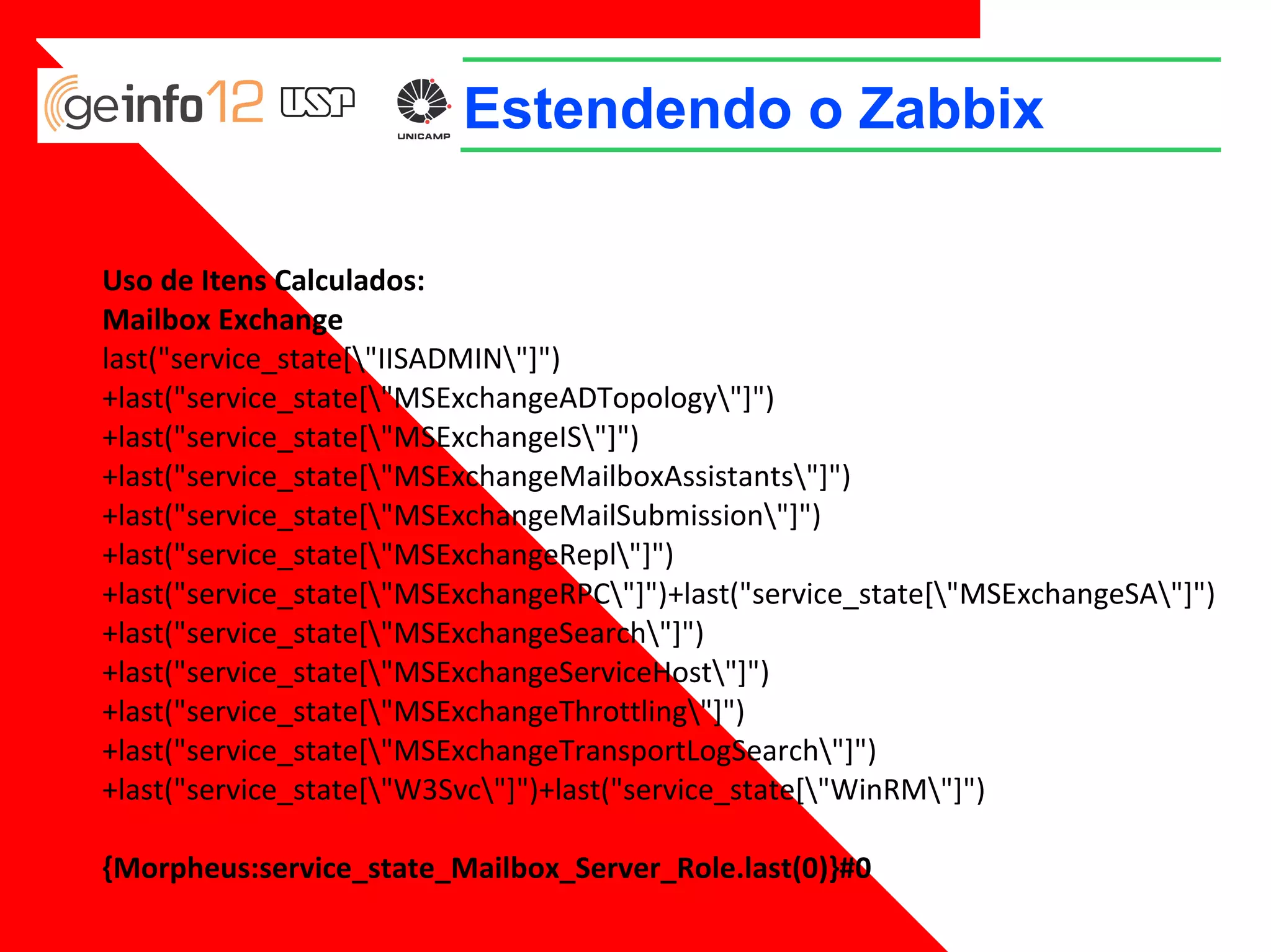 Estendendo o Zabbix
Uso de Itens Calculados:
Mailbox Exchange
last("service_state["IISADMIN"]")+last("service_state["MSExchangeADTopology"]")
+last("service_state["MSExchangeIS"]")
+last("service_state["MSExchangeMailboxAssistants"]")
+last("service_state["MSExchangeMailSubmission"]")
+last("service_state["MSExchangeRepl"]")
+last("service_state["MSExchangeRPC"]")+last("service_state["MSExchangeSA"]")
+last("service_state["MSExchangeSearch"]")
+last("service_state["MSExchangeServiceHost"]")
+last("service_state["MSExchangeThrottling"]")
+last("service_state["MSExchangeTransportLogSearch"]")
+last("service_state["W3Svc"]")+last("service_state["WinRM"]")
{Morpheus:service_state_Mailbox_Server_Role.last(0)}#0

 