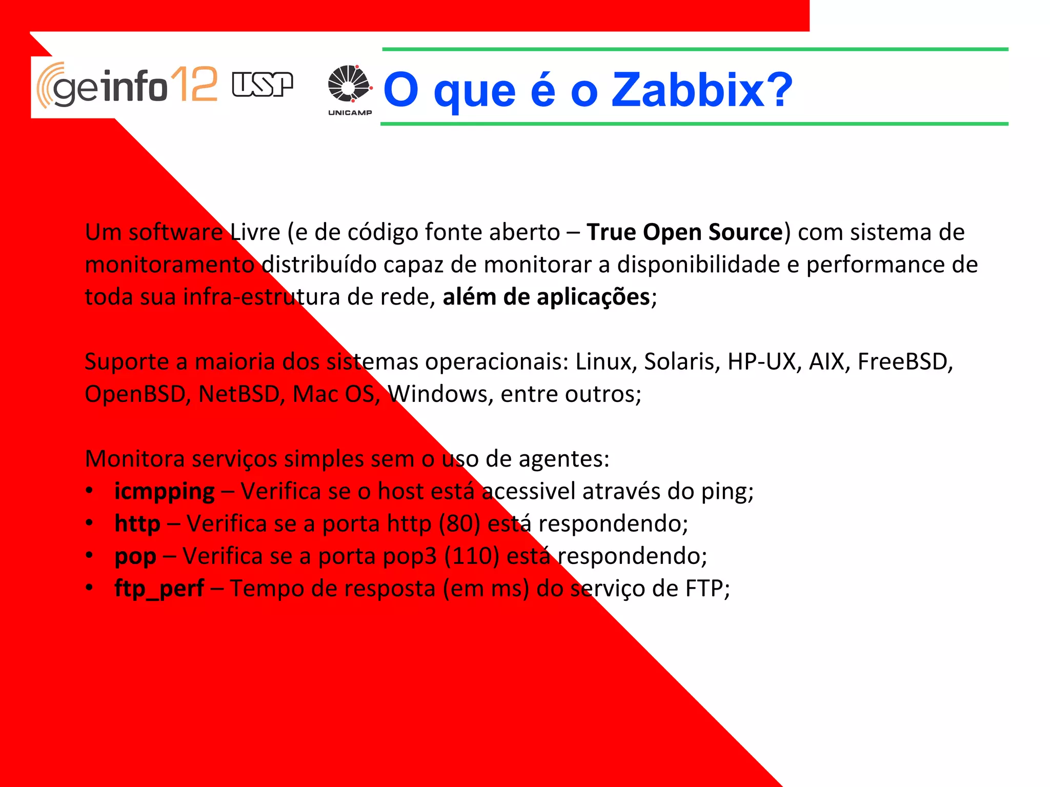 O que é o Zabbix?
Um software Livre (e de código fonte aberto – True Open Source) com sistema de
monitoramento distribuído capaz de monitorar a disponibilidade e performance de
toda sua infra-estrutura de rede, além de aplicações;
Suporte a maioria dos sistemas operacionais: Linux, Solaris, HP-UX, AIX, FreeBSD,
OpenBSD, NetBSD, Mac OS, Windows, entre outros;
Monitora serviços simples sem o uso de agentes:
• icmpping – Verifica se o host está acessivel através do ping;
• http – Verifica se a porta http (80) está respondendo;
• pop – Verifica se a porta pop3 (110) está respondendo;
• ftp_perf – Tempo de resposta (em ms) do serviço de FTP;

 