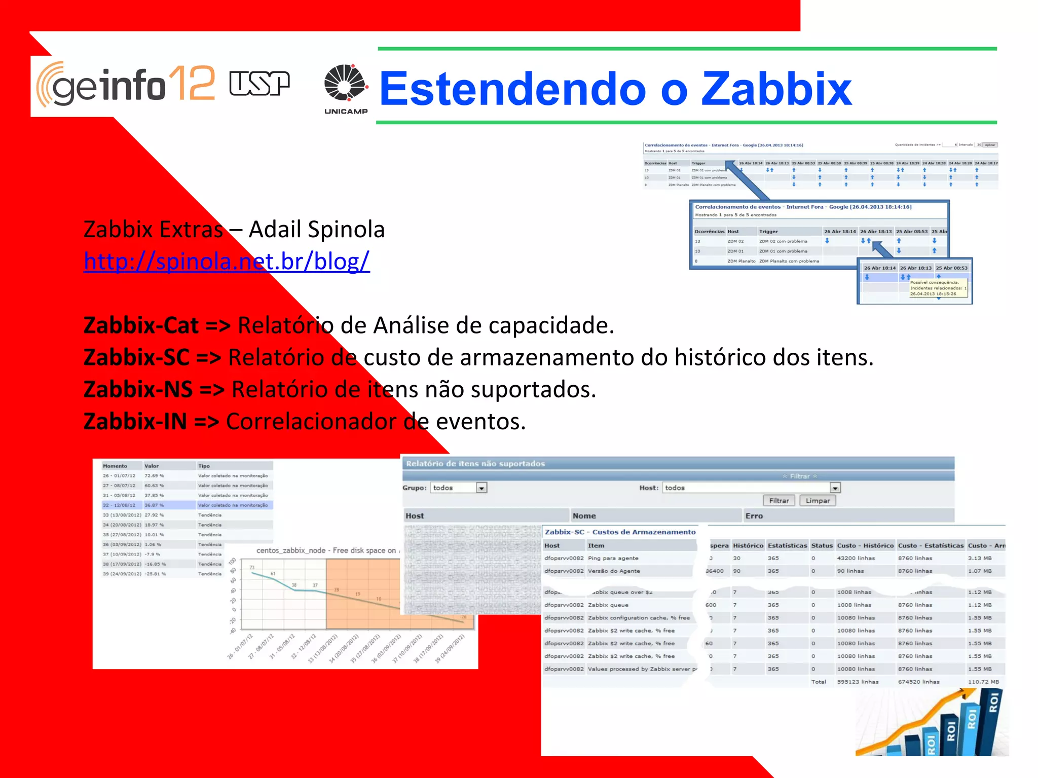 Estendendo o Zabbix
Zabbix Extras – Adail Spinola
http://spinola.net.br/blog/
Zabbix-Cat => Relatório de Análise de capacidade.
Zabbix-SC => Relatório de custo de armazenamento do histórico dos itens.
Zabbix-NS => Relatório de itens não suportados.
Zabbix-IN => Correlacionador de eventos.

 