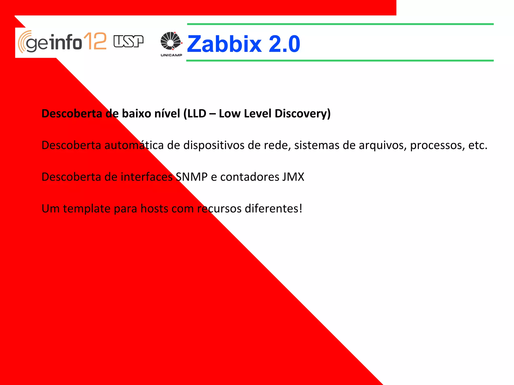 Zabbix 2.0
Descoberta de baixo nível (LLD – Low Level Discovery)
Descoberta automática de dispositivos de rede, sistemas de arquivos, processos, etc.
Descoberta de interfaces SNMP e contadores JMX
Um template para hosts com recursos diferentes!

 