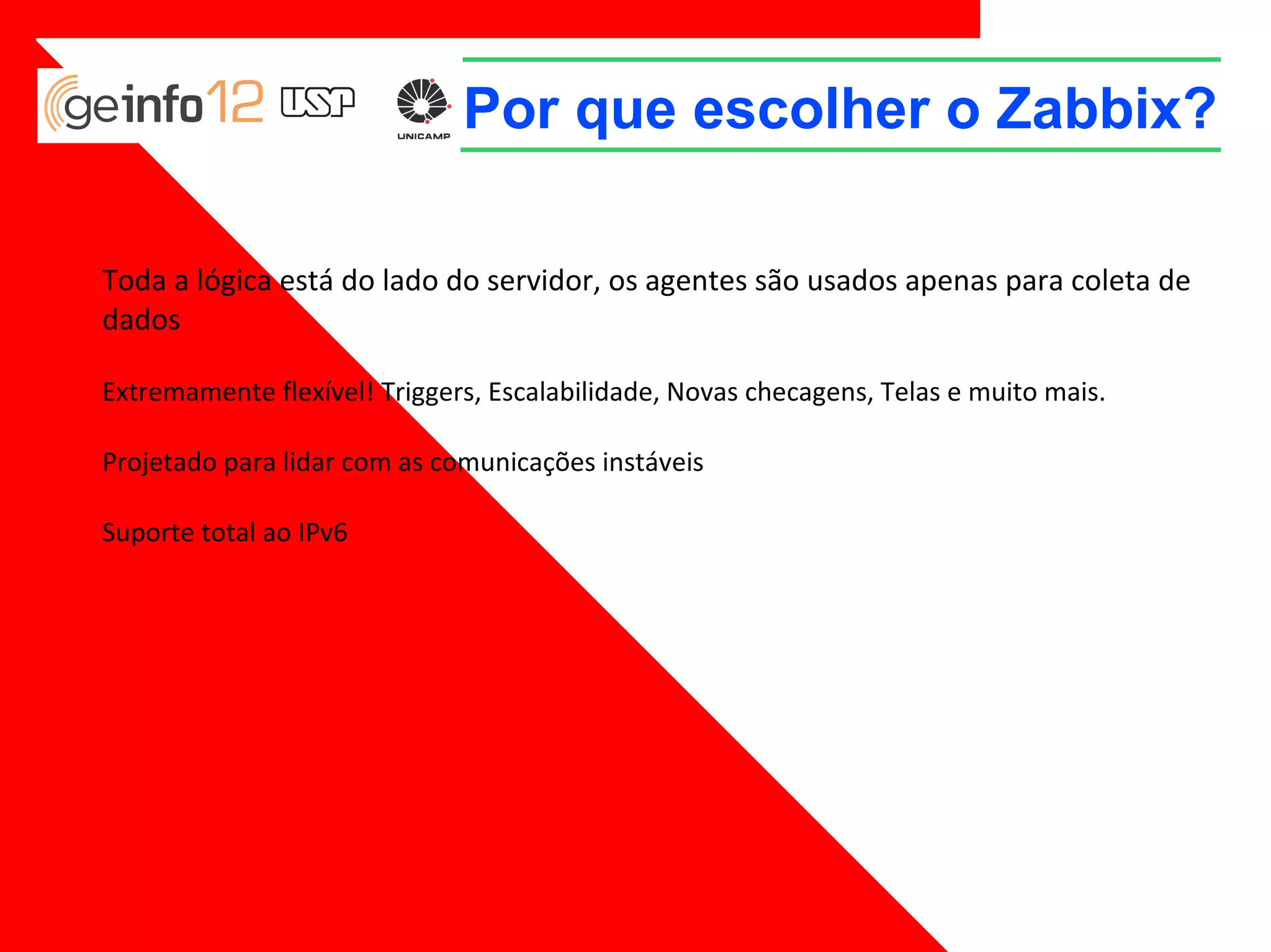 Por que escolher o Zabbix?
Toda a lógica está do lado do servidor, os agentes são usados apenas para coleta de
dados
Extremamente flexível! Triggers, Escalabilidade, Novas checagens, Telas e muito mais.
Projetado para lidar com as comunicações instáveis
Suporte total ao IPv6

 