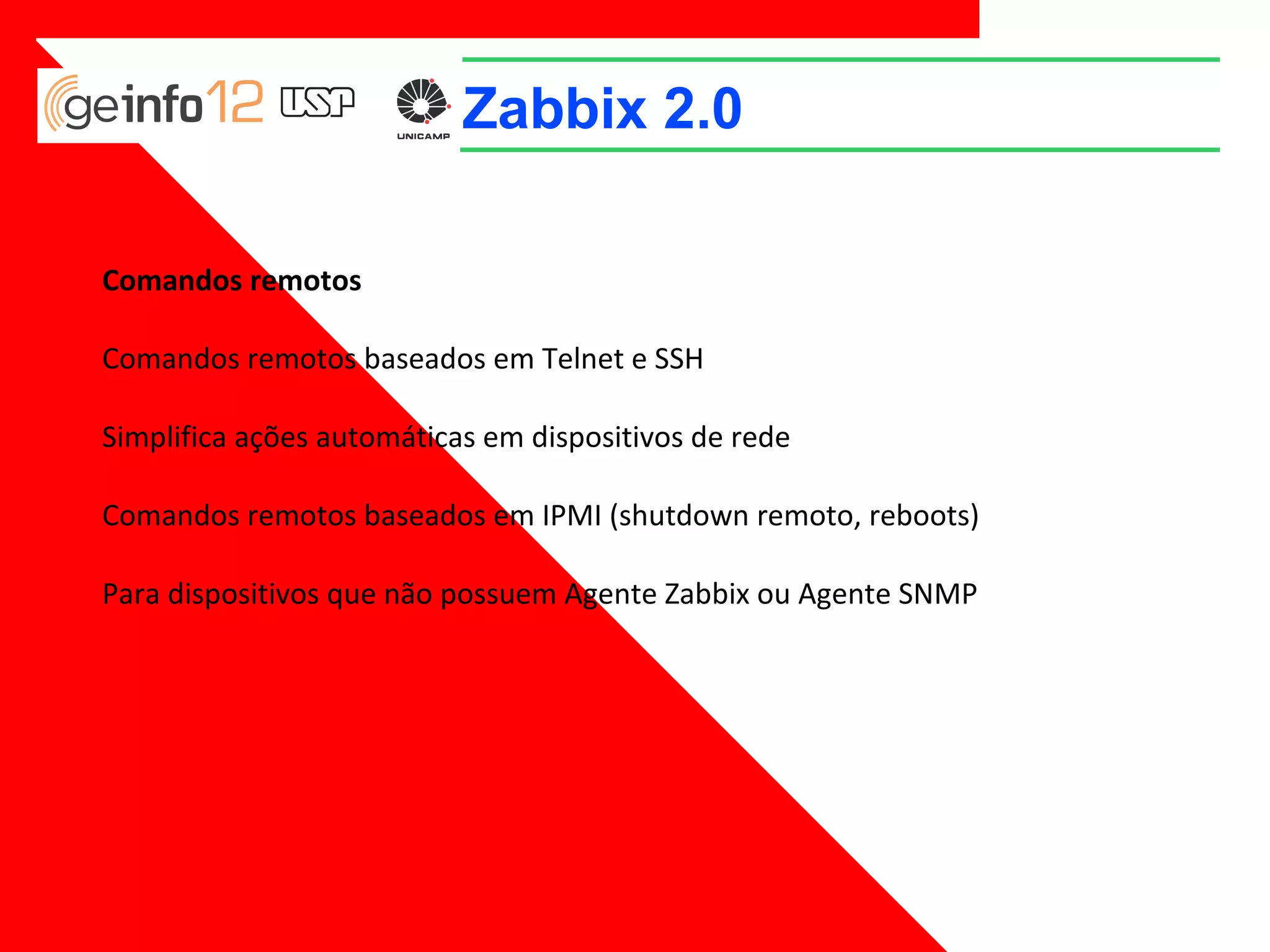 Zabbix 2.0
Comandos remotos
Comandos remotos baseados em Telnet e SSH
Simplifica ações automáticas em dispositivos de rede
Comandos remotos baseados em IPMI (shutdown remoto, reboots)
Para dispositivos que não possuem Agente Zabbix ou Agente SNMP

 