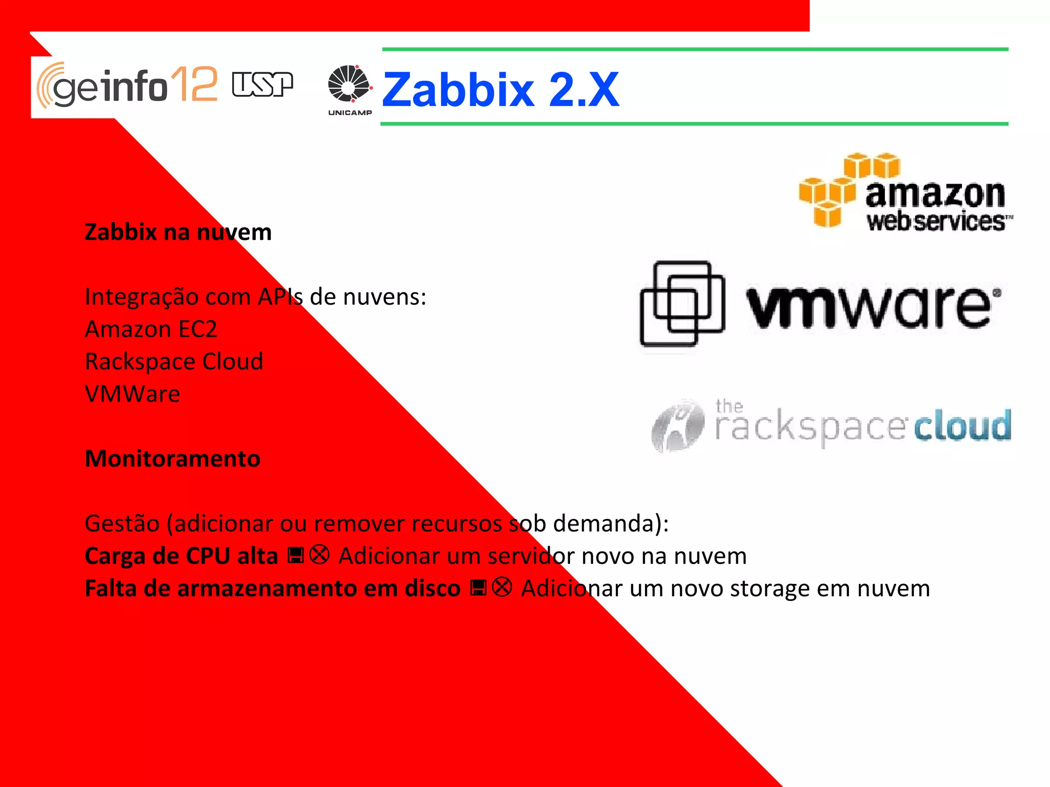 Zabbix 2.X
Zabbix na nuvem
Integração com APIs de nuvens:
Amazon EC2
Rackspace Cloud
VMWare
Monitoramento
Gestão (adicionar ou remover recursos sob demanda):
Carga de CPU alta => Adicionar um servidor novo na nuvem
Falta de armazenamento em disco => Adicionar um novo storage em nuvem

 
