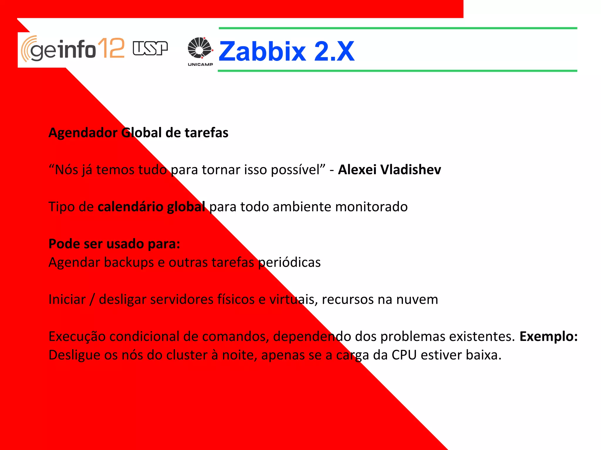 Zabbix 2.X
Agendador Global de tarefas
“Nós já temos tudo para tornar isso possível” - Alexei Vladishev
Tipo de calendário global para todo ambiente monitorado
Pode ser usado para:
Agendar backups e outras tarefas periódicas
Iniciar / desligar servidores físicos e virtuais, recursos na nuvem
Execução condicional de comandos, dependendo dos problemas existentes. Exemplo:
Desligue os nós do cluster à noite, apenas se a carga da CPU estiver baixa.

 