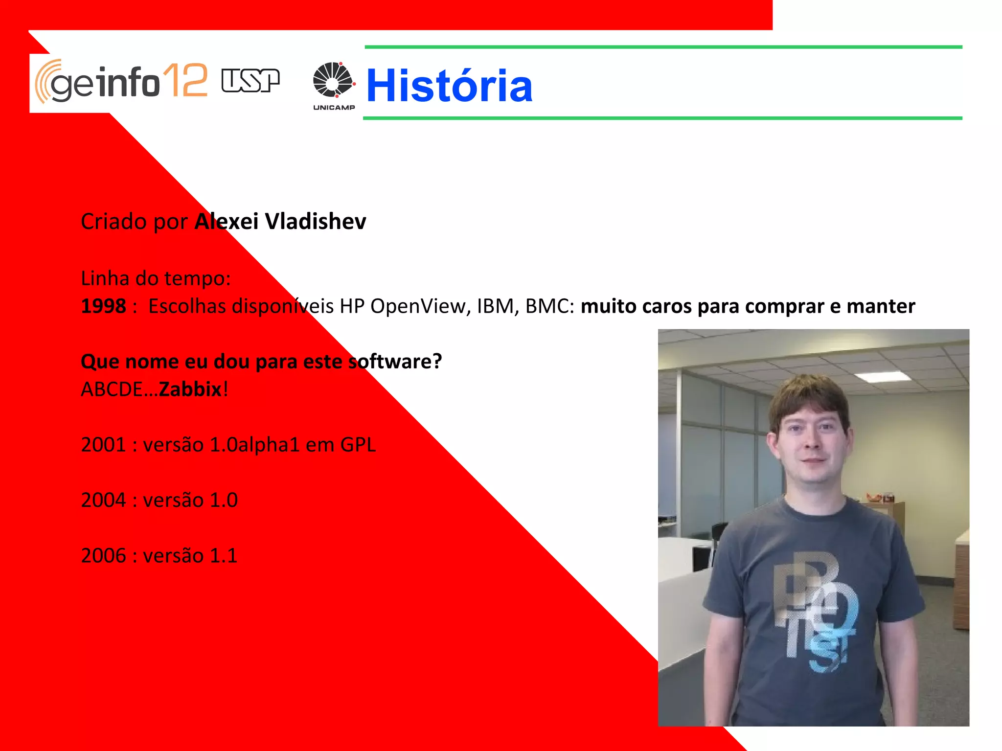 História
Criado por Alexei Vladishev
Linha do tempo:
1998 : Escolhas disponíveis HP OpenView, IBM, BMC: muito caros para comprar e manter
Que nome eu dou para este software?
ABCDE…Zabbix!
2001 : versão 1.0alpha1 em GPL
2004 : versão 1.0
2006 : versão 1.1

 
