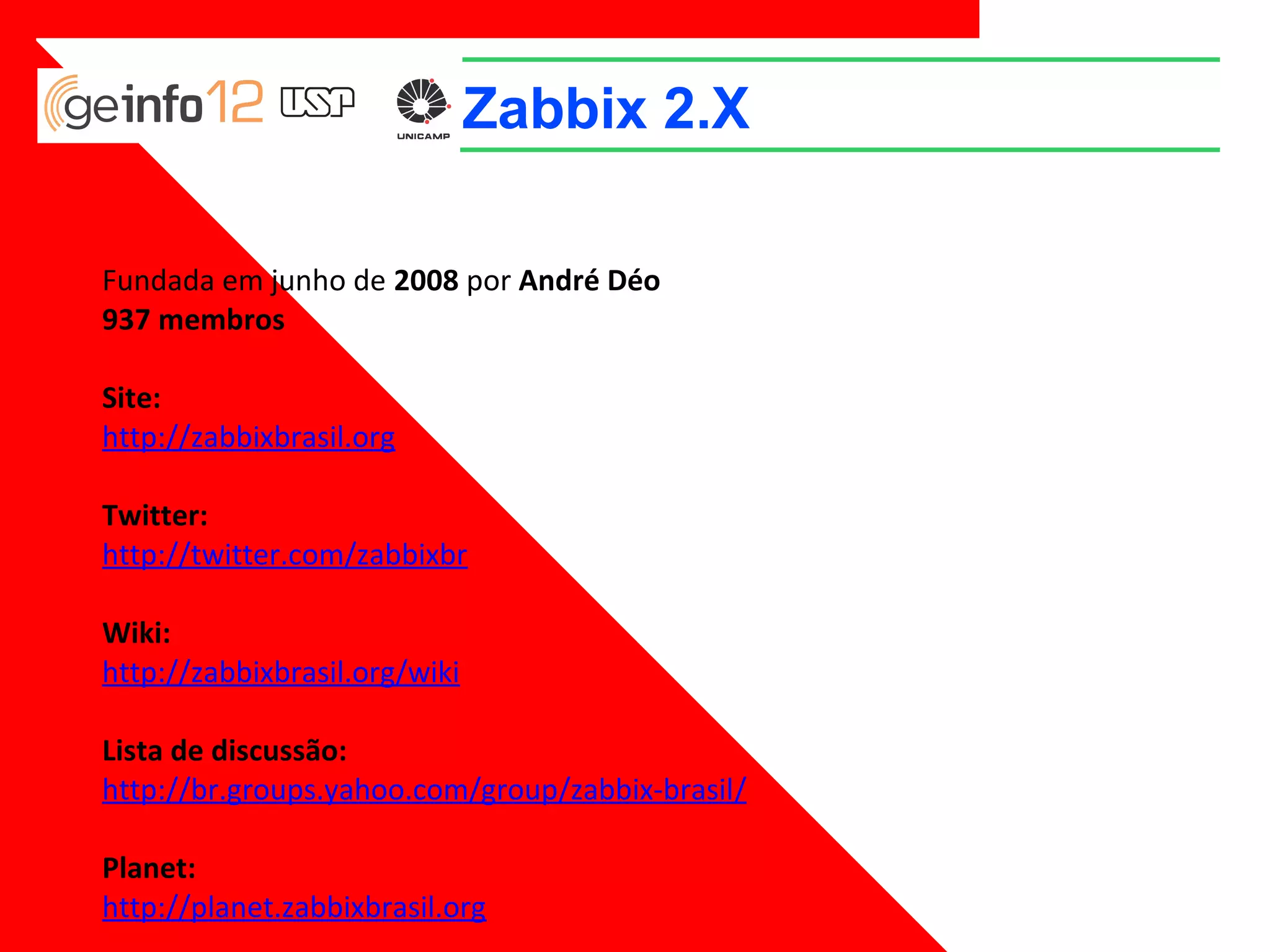 Zabbix 2.X
Fundada em junho de 2008 por André Déo
937 membros
Site:
http://zabbixbrasil.org
Twitter:
http://twitter.com/zabbixbr
Wiki:
http://zabbixbrasil.org/wiki
Lista de discussão:
http://br.groups.yahoo.com/group/zabbix-brasil/
Planet:
http://planet.zabbixbrasil.org

 