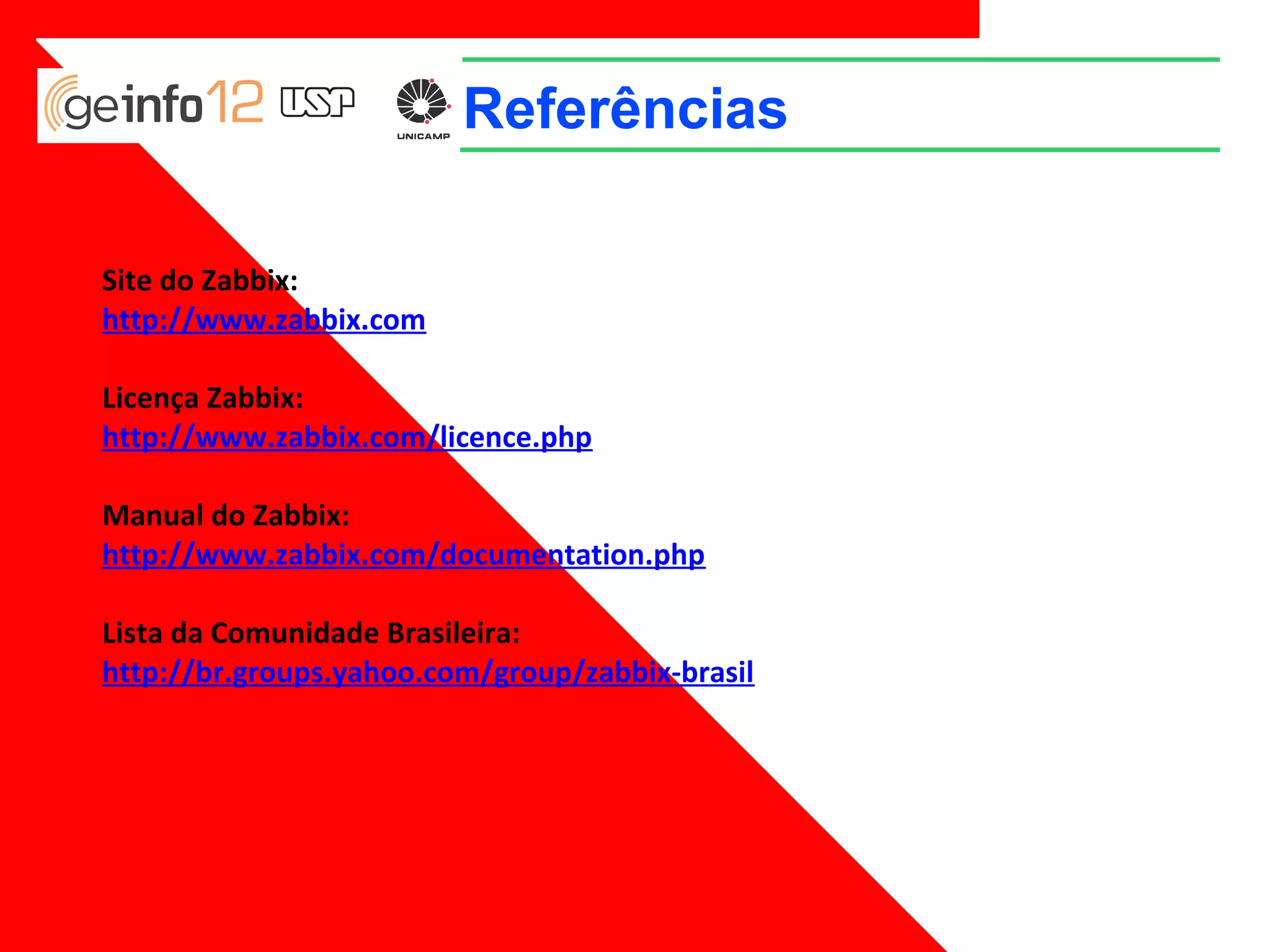Referências
Site do Zabbix:
http://www.zabbix.com
Licença Zabbix:
http://www.zabbix.com/licence.php
Manual do Zabbix:
http://www.zabbix.com/documentation.php
Lista da Comunidade Brasileira:
http://br.groups.yahoo.com/group/zabbix-brasil

 