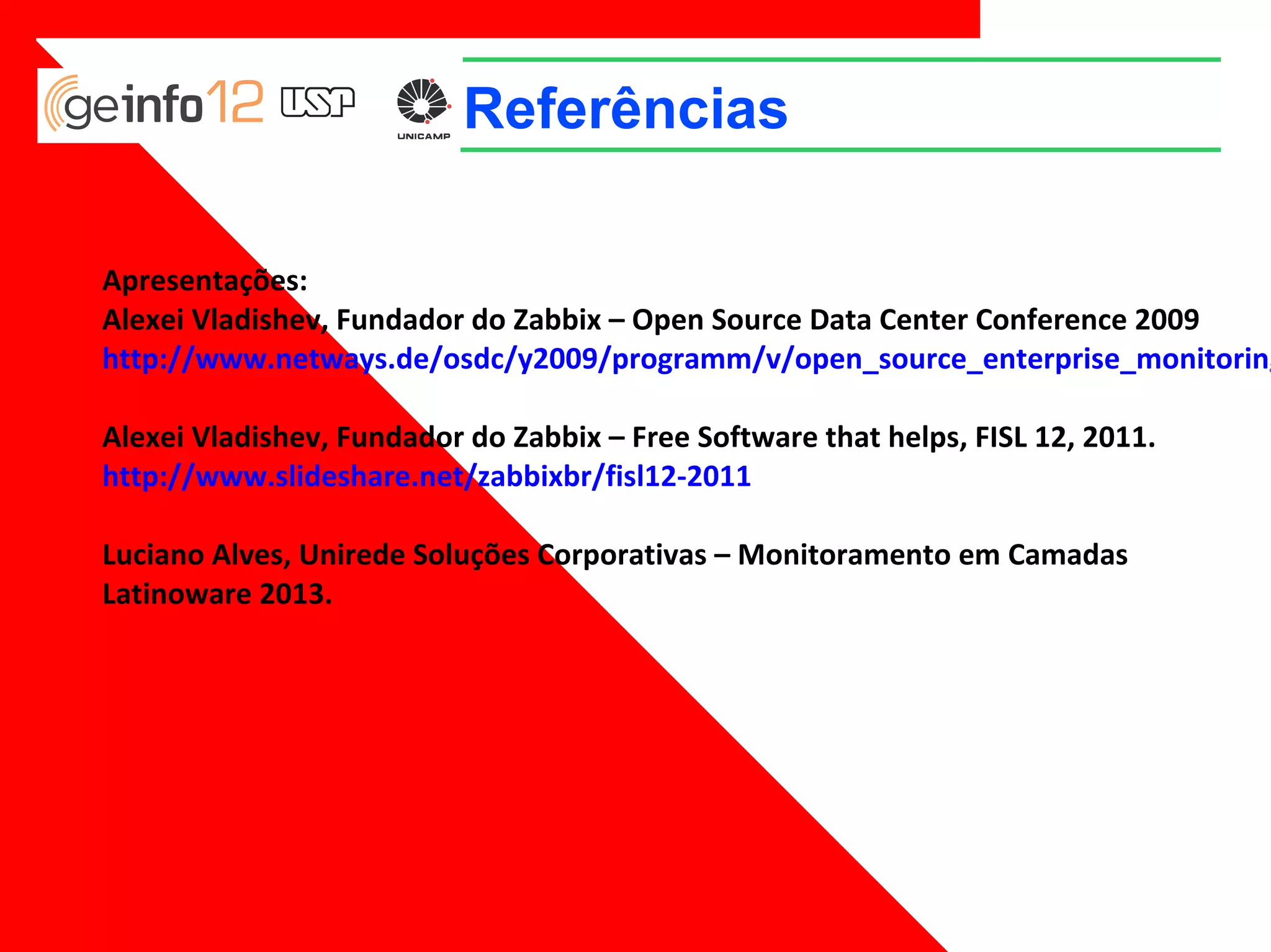Referências
Apresentações:
Alexei Vladishev, Fundador do Zabbix – Open Source Data Center Conference 2009
http://www.netways.de/osdc/y2009/programm/v/open_source_enterprise_monitor
ing_with_zabbix
Alexei Vladishev, Fundador do Zabbix – Free Software that helps, FISL 12, 2011.
http://www.slideshare.net/zabbixbr/fisl12-2011
Luciano Alves, Unirede Soluções Corporativas – Monitoramento em Camadas
Latinoware 2013.

 
