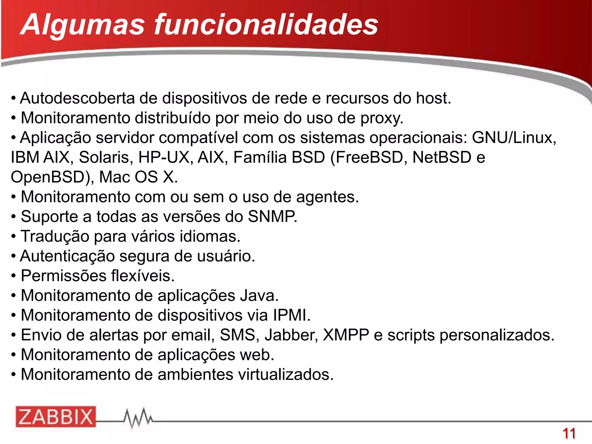 11
• Autodescoberta de dispositivos de rede e recursos do host.
• Monitoramento distribuído por meio do uso de proxy.
• Aplicação servidor compatível com os sistemas operacionais: GNU/Linux,
IBM AIX, Solaris, HP-UX, AIX, Família BSD (FreeBSD, NetBSD e
OpenBSD), Mac OS X.
• Monitoramento com ou sem o uso de agentes.
• Suporte a todas as versões do SNMP.
• Tradução para vários idiomas.
• Autenticação segura de usuário.
• Permissões flexíveis.
• Monitoramento de aplicações Java.
• Monitoramento de dispositivos via IPMI.
• Envio de alertas por email, SMS, Jabber, XMPP e scripts personalizados.
• Monitoramento de aplicações web.
• Monitoramento de ambientes virtualizados.
Algumas funcionalidades
 