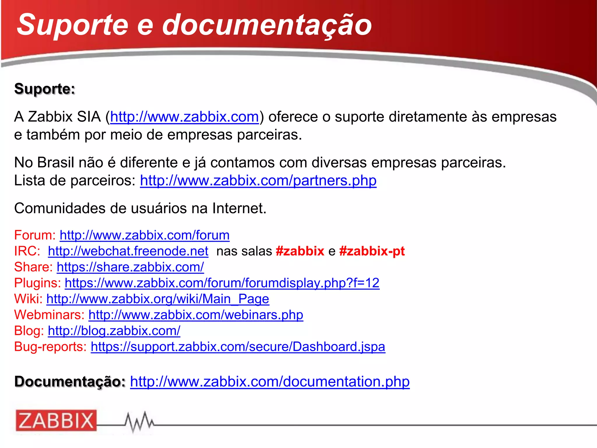 Suporte:
A Zabbix SIA (http://www.zabbix.com) oferece o suporte diretamente às empresas
e também por meio de empresas parceiras.
No Brasil não é diferente e já contamos com diversas empresas parceiras.
Lista de parceiros: http://www.zabbix.com/partners.php
Comunidades de usuários na Internet.
Forum: http://www.zabbix.com/forum
IRC: http://webchat.freenode.net nas salas #zabbix e #zabbix-pt
Share: https://share.zabbix.com/
Plugins: https://www.zabbix.com/forum/forumdisplay.php?f=12
Wiki: http://www.zabbix.org/wiki/Main_Page
Webminars: http://www.zabbix.com/webinars.php
Blog: http://blog.zabbix.com/
Bug-reports: https://support.zabbix.com/secure/Dashboard.jspa
Documentação: http://www.zabbix.com/documentation.php
Suporte e documentação
 