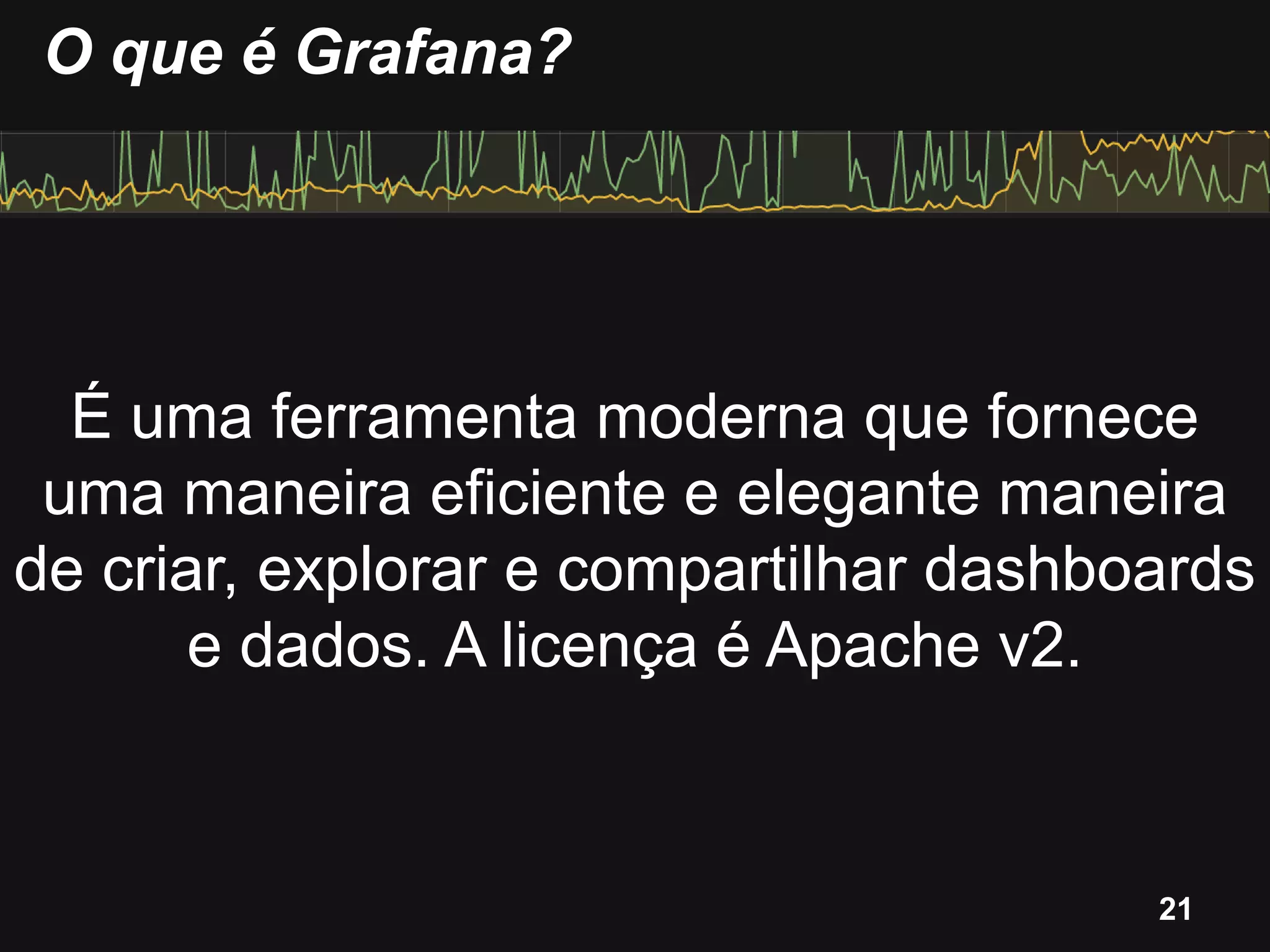 É uma ferramenta moderna que fornece
uma maneira eficiente e elegante maneira
de criar, explorar e compartilhar dashboards
e dados. A licença é Apache v2.
O que é Grafana?
21
 