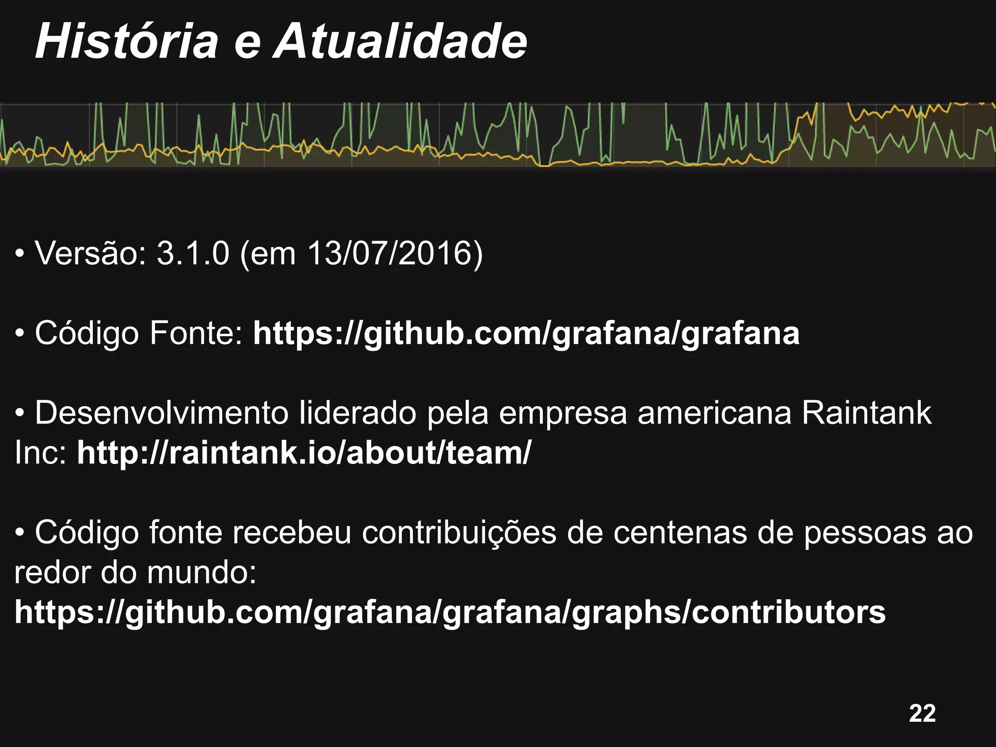 • Versão: 3.1.0 (em 13/07/2016)
• Código Fonte: https://github.com/grafana/grafana
• Desenvolvimento liderado pela empresa americana Raintank
Inc: http://raintank.io/about/team/
• Código fonte recebeu contribuições de centenas de pessoas ao
redor do mundo:
https://github.com/grafana/grafana/graphs/contributors
História e Atualidade
22
 