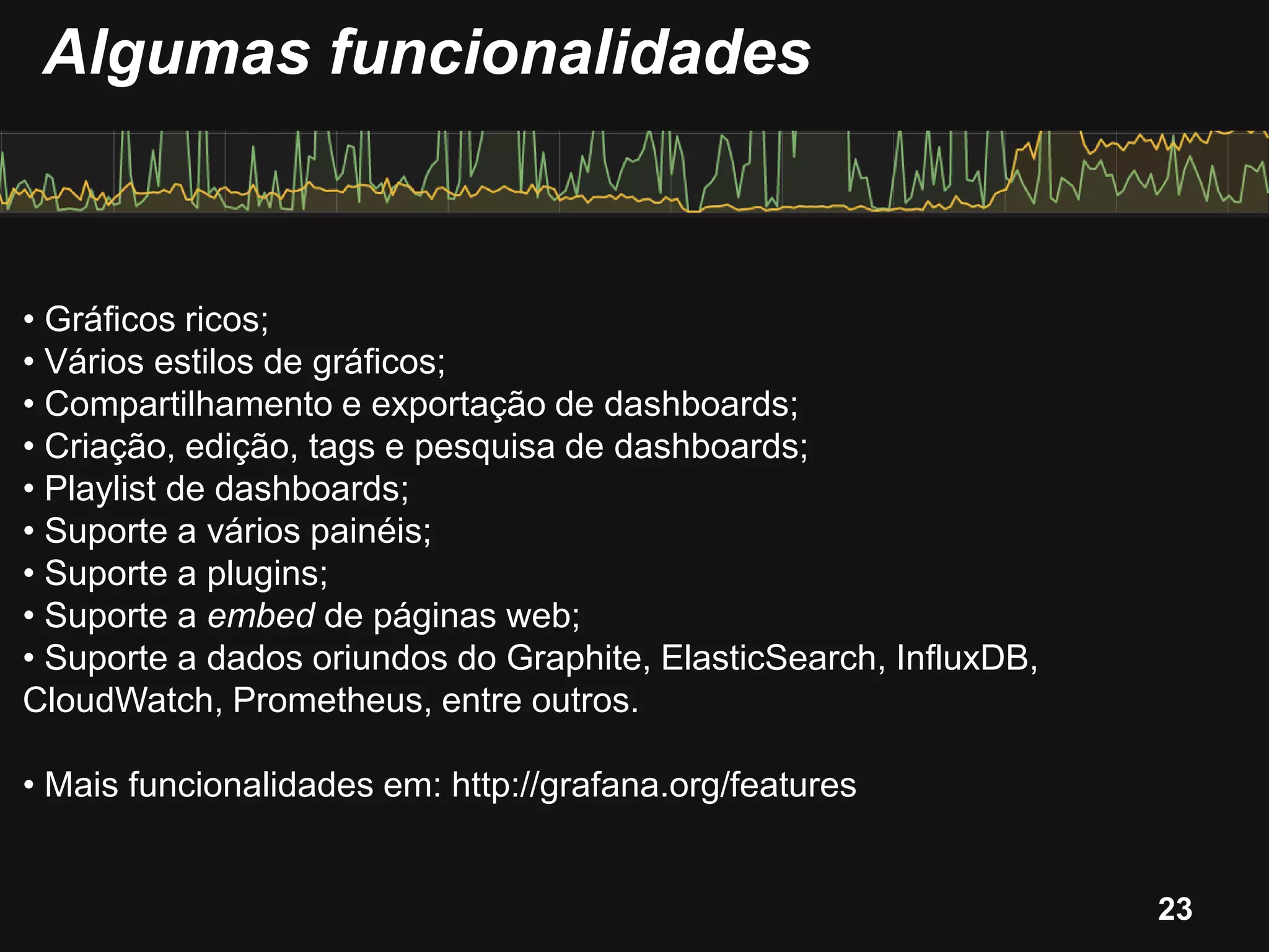 • Gráficos ricos;
• Vários estilos de gráficos;
• Compartilhamento e exportação de dashboards;
• Criação, edição, tags e pesquisa de dashboards;
• Playlist de dashboards;
• Suporte a vários painéis;
• Suporte a plugins;
• Suporte a embed de páginas web;
• Suporte a dados oriundos do Graphite, ElasticSearch, InfluxDB,
CloudWatch, Prometheus, entre outros.
• Mais funcionalidades em: http://grafana.org/features
Algumas funcionalidades
23
 