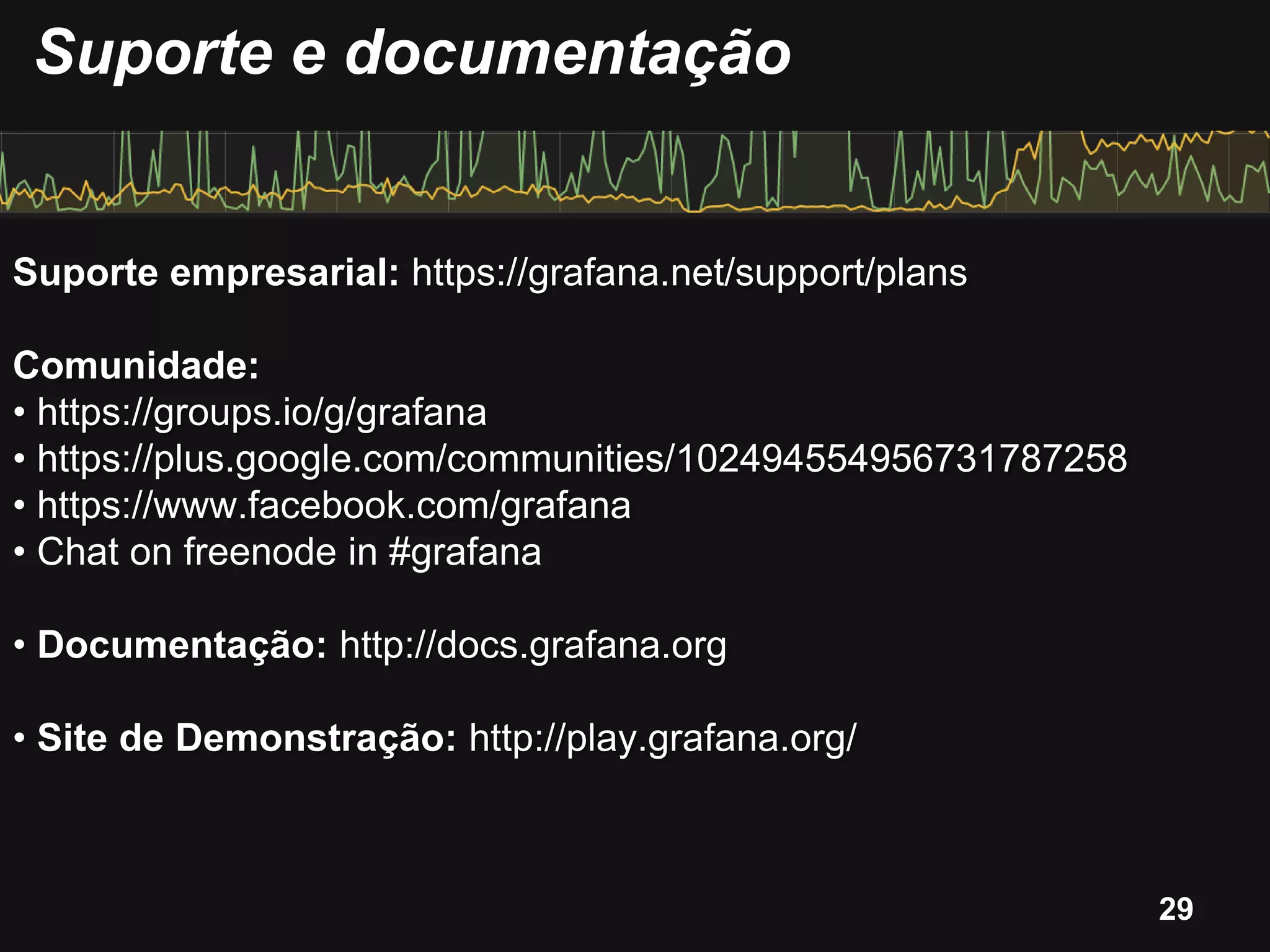 Suporte empresarial: https://grafana.net/support/plans
Comunidade:
• https://groups.io/g/grafana
• https://plus.google.com/communities/102494554956731787258
• https://www.facebook.com/grafana
• Chat on freenode in #grafana
• Documentação: http://docs.grafana.org
• Site de Demonstração: http://play.grafana.org/
Suporte e documentação
29
 