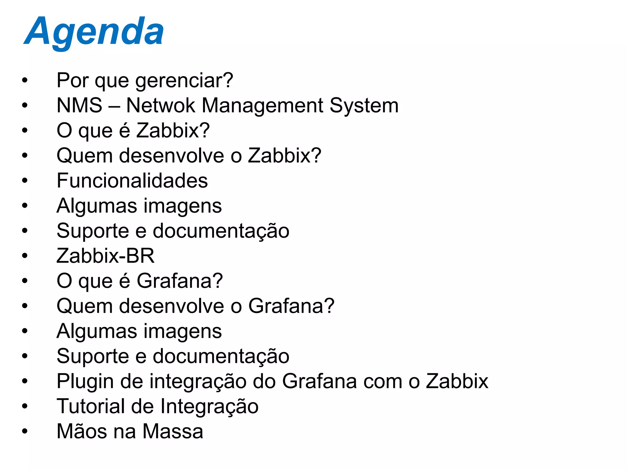 Agenda
• Por que gerenciar?
• NMS – Netwok Management System
• O que é Zabbix?
• Quem desenvolve o Zabbix?
• Funcionalidades
• Algumas imagens
• Suporte e documentação
• Zabbix-BR
• O que é Grafana?
• Quem desenvolve o Grafana?
• Algumas imagens
• Suporte e documentação
• Plugin de integração do Grafana com o Zabbix
• Tutorial de Integração
• Mãos na Massa
 