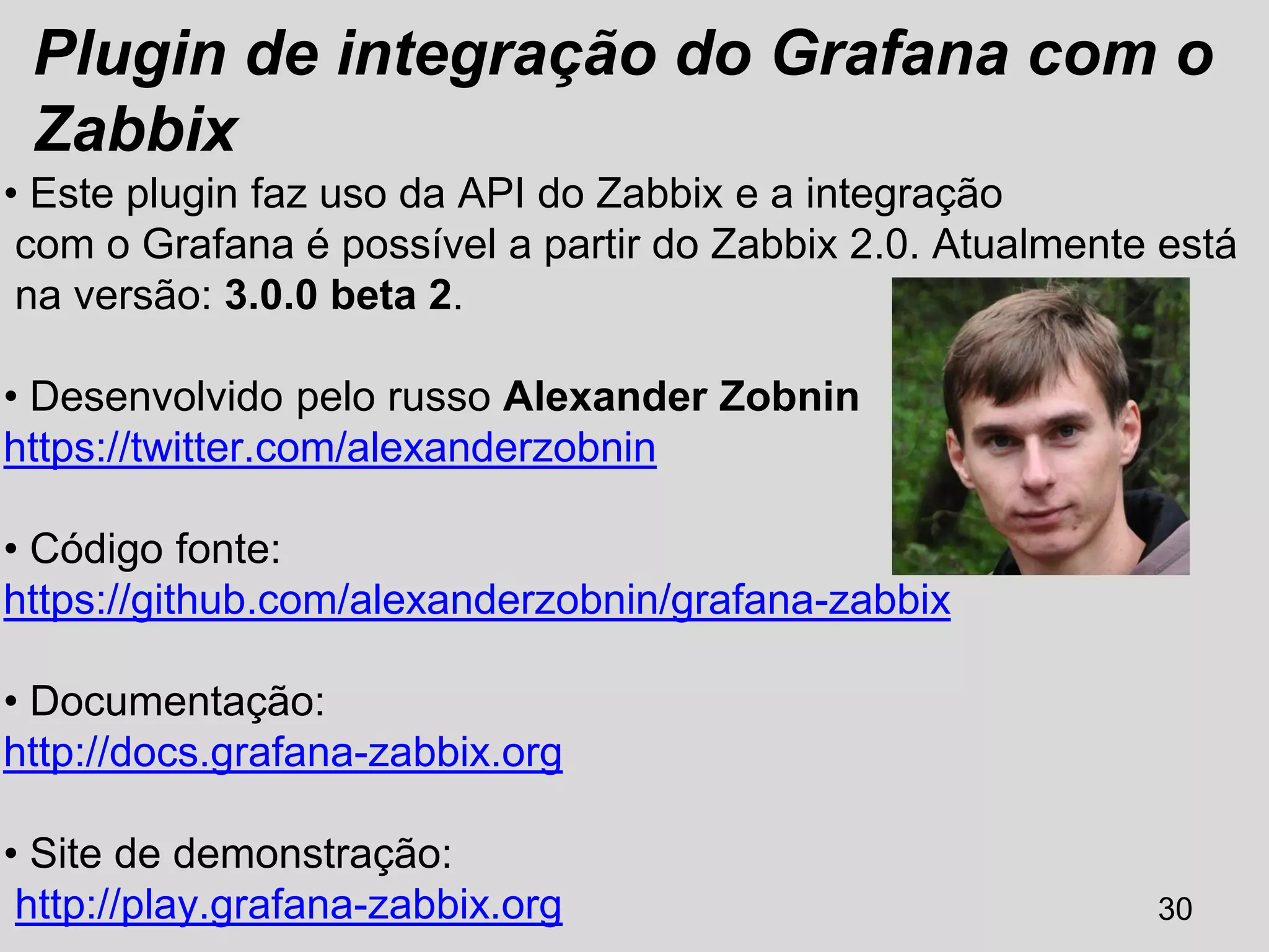 30
Plugin de integração do Grafana com o
Zabbix
• Este plugin faz uso da API do Zabbix e a integração
com o Grafana é possível a partir do Zabbix 2.0. Atualmente está
na versão: 3.0.0 beta 2.
• Desenvolvido pelo russo Alexander Zobnin
https://twitter.com/alexanderzobnin
• Código fonte:
https://github.com/alexanderzobnin/grafana-zabbix
• Documentação:
http://docs.grafana-zabbix.org
• Site de demonstração:
http://play.grafana-zabbix.org
 