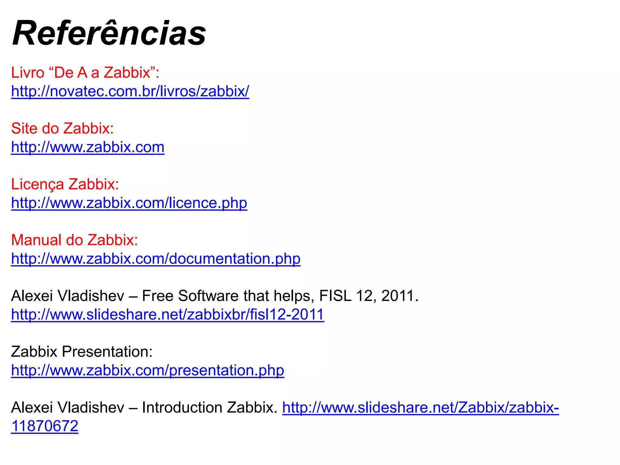 Livro “De A a Zabbix”:
http://novatec.com.br/livros/zabbix/
Site do Zabbix:
http://www.zabbix.com
Licença Zabbix:
http://www.zabbix.com/licence.php
Manual do Zabbix:
http://www.zabbix.com/documentation.php
Alexei Vladishev – Free Software that helps, FISL 12, 2011.
http://www.slideshare.net/zabbixbr/fisl12-2011
Zabbix Presentation:
http://www.zabbix.com/presentation.php
Alexei Vladishev – Introduction Zabbix. http://www.slideshare.net/Zabbix/zabbix-
11870672
Referências
 