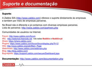 Suporte:
A Zabbix SIA (http://www.zabbix.com) oferece o suporte diretamente às empresas
e também por meio de empresas parceiras.
No Brasil não é diferente e já contamos com diversas empresas parceiras.
Lista de parceiros: http://www.zabbix.com/partners.php
Comunidades de usuários na Internet.
Forum: http://www.zabbix.com/forum
IRC: http://webchat.freenode.net nas salas #zabbix e #zabbix-pt
Share: https://share.zabbix.com/
Plugins: https://www.zabbix.com/forum/forumdisplay.php?f=12
Wiki: http://www.zabbix.org/wiki/Main_Page
Webminars: http://www.zabbix.com/webinars.php
Blog: http://blog.zabbix.com/
Bug-reports: https://support.zabbix.com/secure/Dashboard.jspa
Documentação: http://www.zabbix.com/documentation.php
Suporte e documentação
 