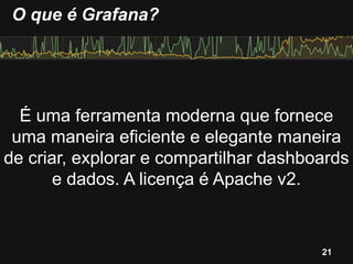 É uma ferramenta moderna que fornece
uma maneira eficiente e elegante maneira
de criar, explorar e compartilhar dashboards
e dados. A licença é Apache v2.
O que é Grafana?
21
 