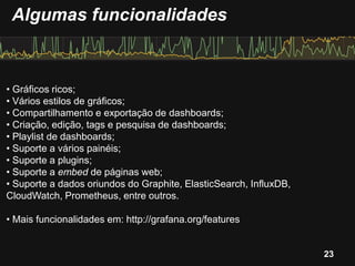 • Gráficos ricos;
• Vários estilos de gráficos;
• Compartilhamento e exportação de dashboards;
• Criação, edição, tags e pesquisa de dashboards;
• Playlist de dashboards;
• Suporte a vários painéis;
• Suporte a plugins;
• Suporte a embed de páginas web;
• Suporte a dados oriundos do Graphite, ElasticSearch, InfluxDB,
CloudWatch, Prometheus, entre outros.
• Mais funcionalidades em: http://grafana.org/features
Algumas funcionalidades
23
 