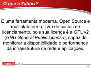 8
É uma ferramenta moderna, Open Source e
multiplataforma, livre de custos de
licenciamento, pois sua licença é a GPL v2
(GNU General Public License), capaz de
monitorar a disponibilidade e performance
da infraestrutura de rede e aplicações.
O que é Zabbix?
 