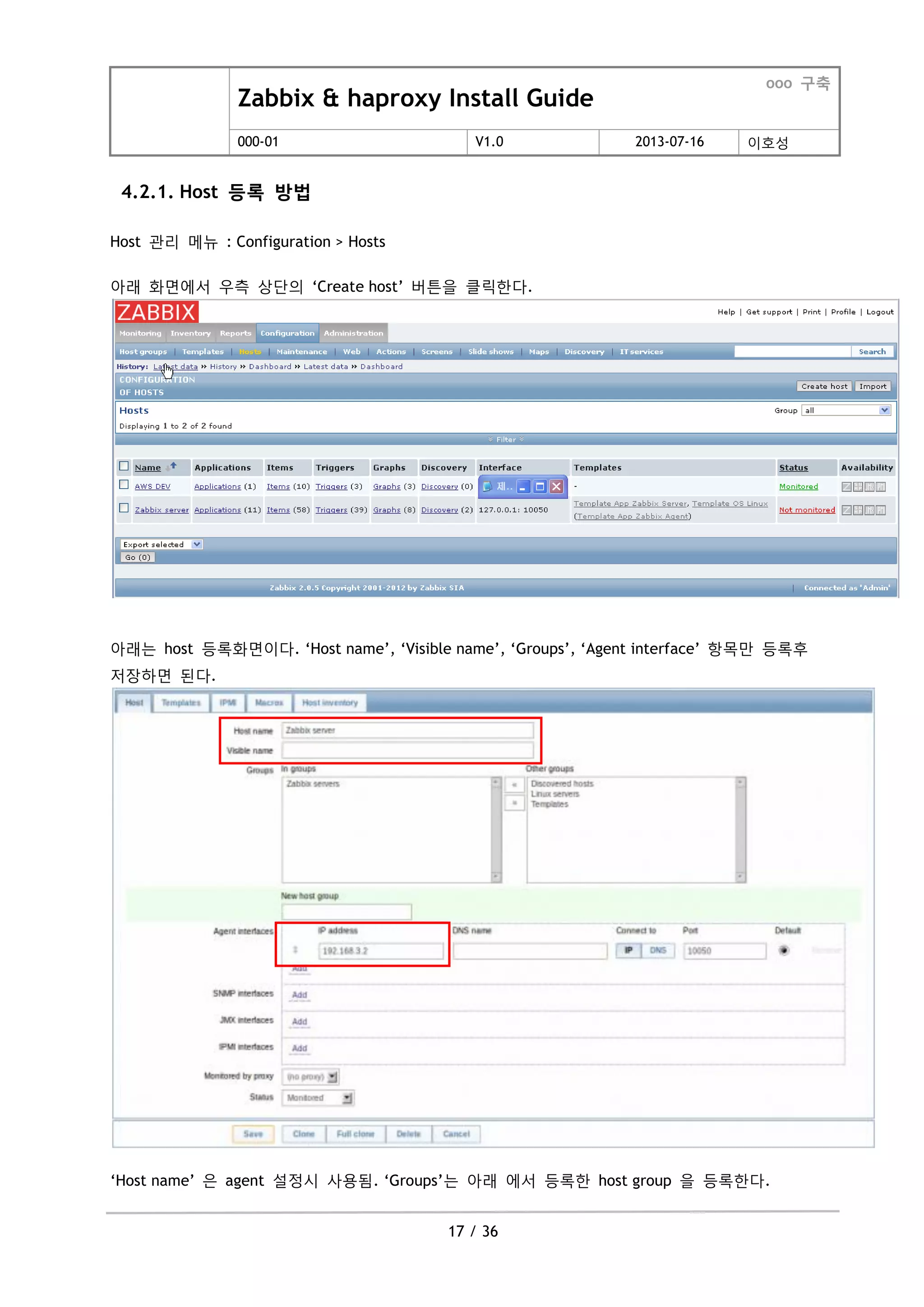 Zabbix & haproxy Install Guide
ooo 구축
000-01 V1.0 2013-07-16 이호성
17 / 36
4.2.1. Host 등록 방법
Host 관리 메뉴 : Configuration > Hosts
아래 화면에서 우측 상단의 „Create host‟ 버튺을 클릭한다.
아래는 host 등록화면이다. „Host name‟, „Visible name‟, „Groups‟, „Agent interface‟ 항목맊 등록후
저장하면 된다.
„Host name‟ 은 agent 설정시 사용됨. „Groups‟는 아래 에서 등록한 host group 을 등록한다.
 