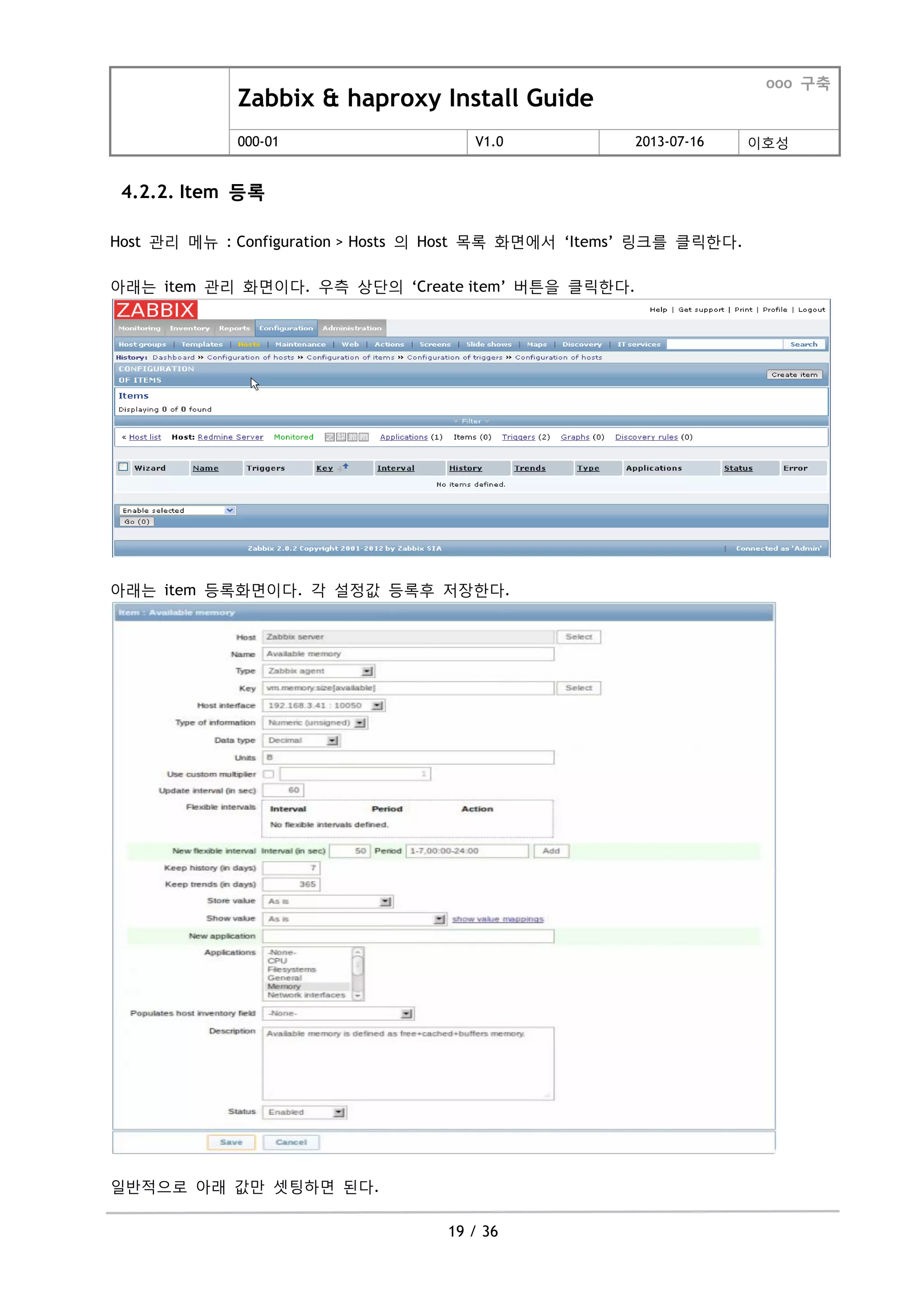 Zabbix & haproxy Install Guide
ooo 구축
000-01 V1.0 2013-07-16 이호성
19 / 36
4.2.2. Item 등록
Host 관리 메뉴 : Configuration > Hosts 의 Host 목록 화면에서 „Items‟ 링크를 클릭한다.
아래는 item 관리 화면이다. 우측 상단의 „Create item‟ 버튺을 클릭한다.
아래는 item 등록화면이다. 각 설정값 등록후 저장한다.
일반적으로 아래 값맊 셋팅하면 된다.
 