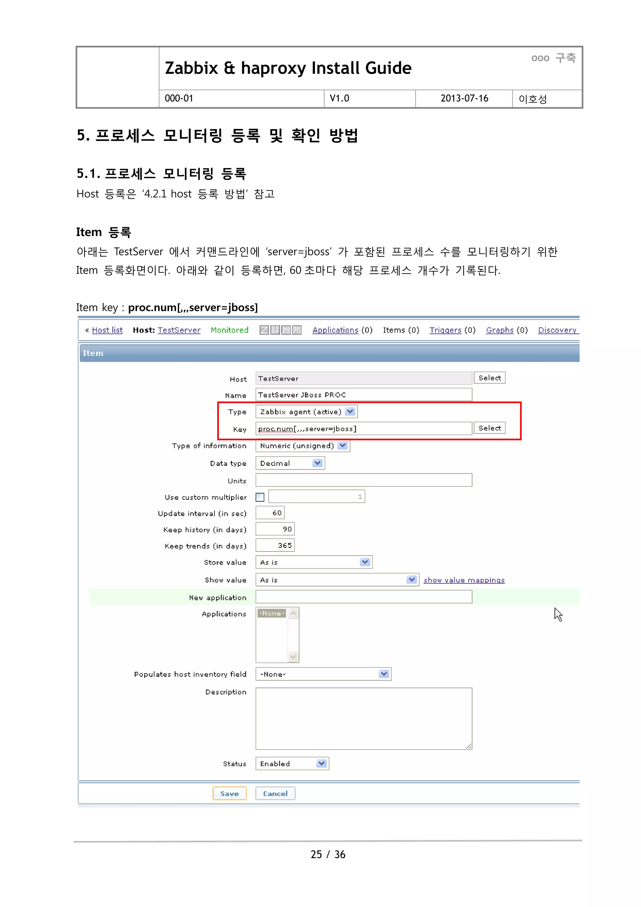 Zabbix & haproxy Install Guide
ooo 구축
000-01 V1.0 2013-07-16 이호성
25 / 36
5. 프로세스 모니터링 등록 및 확인 방법
5.1. 프로세스 모니터링 등록
Host 등록은 ‘4.2.1 host 등록 방법’ 참고
Item 등록
아래는 TestServer 에서 커맨드라인에 ‘server=jboss’ 가 포함된 프로세스 수를 모니터링하기 위한
Item 등록화면이다. 아래와 같이 등록하면, 60 초마다 해당 프로세스 개수가 기록된다.
Item key : proc.num[,,,server=jboss]
 