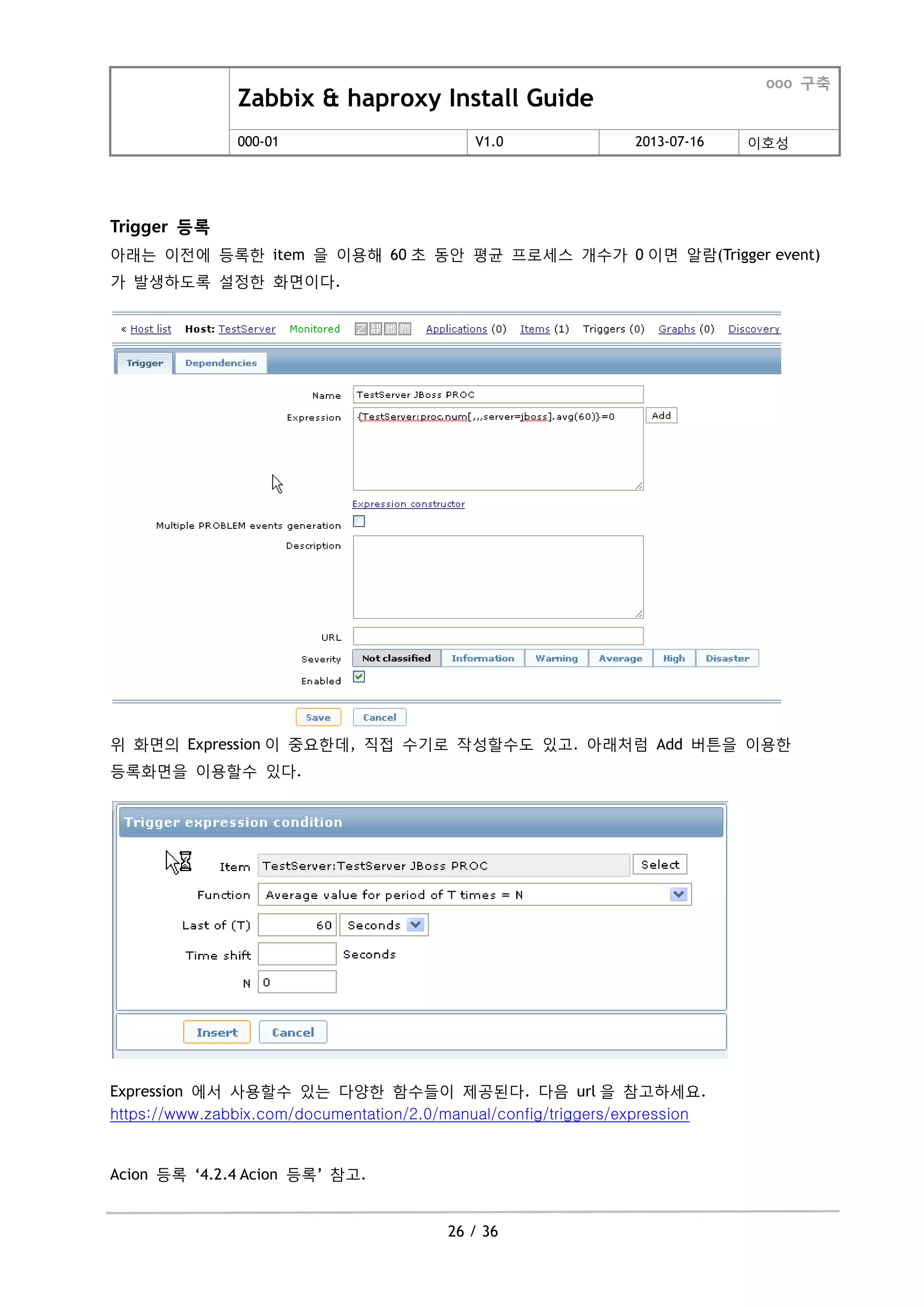 Zabbix & haproxy Install Guide
ooo 구축
000-01 V1.0 2013-07-16 이호성
26 / 36
Trigger 등록
아래는 이젂에 등록한 item 을 이용해 60 초 동안 평균 프로세스 개수가 0 이면 알람(Trigger event)
가 발생하도록 설정한 화면이다.
위 화면의 Expression 이 중요한데, 직접 수기로 작성할수도 있고. 아래처럼 Add 버튺을 이용한
등록화면을 이용할수 있다.
Expression 에서 사용할수 있는 다양한 함수들이 제공된다. 다음 url 을 참고하세요.
https://www.zabbix.com/documentation/2.0/manual/config/triggers/expression
Acion 등록 „4.2.4 Acion 등록‟ 참고.
 