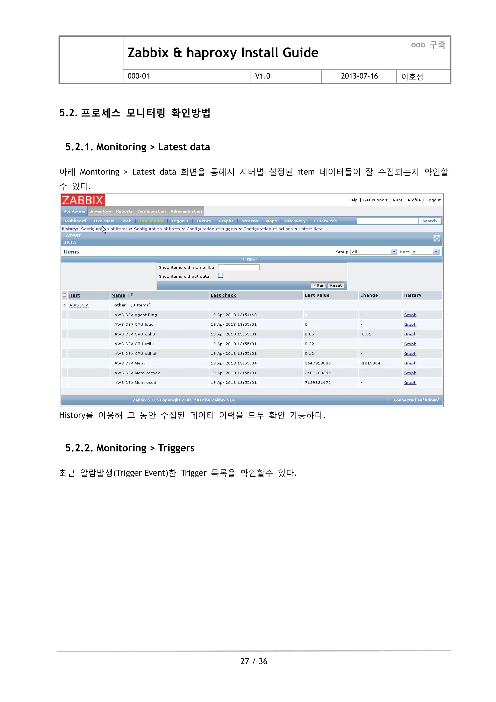 Zabbix & haproxy Install Guide
ooo 구축
000-01 V1.0 2013-07-16 이호성
27 / 36
5.2. 프로세스 모니터링 확인방법
5.2.1. Monitoring > Latest data
아래 Monitoring > Latest data 화면을 통해서 서버별 설정된 item 데이터들이 잘 수집되는지 확인할
수 있다.
History를 이용해 그 동안 수집된 데이터 이력을 모두 확인 가능하다.
5.2.2. Monitoring > Triggers
최근 알람발생(Trigger Event)한 Trigger 목록을 확인할수 있다.
 
