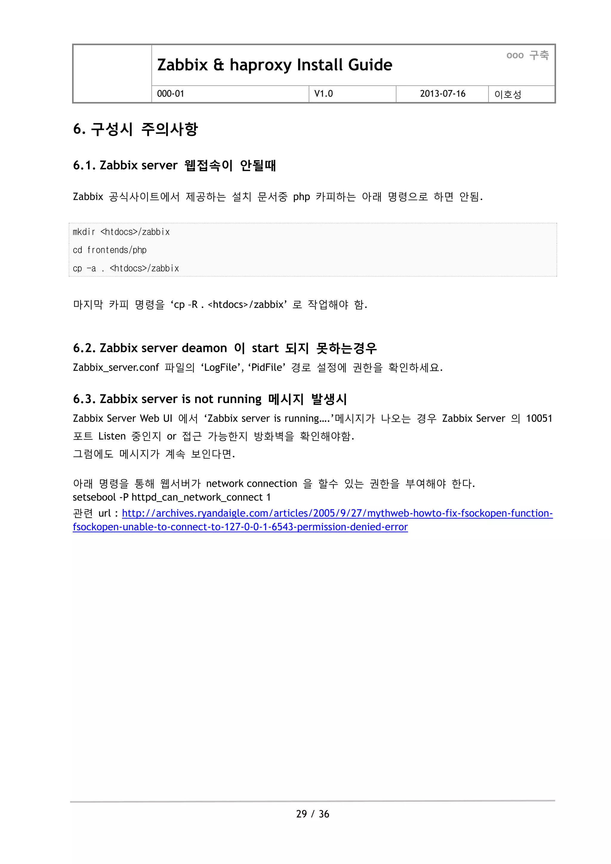 Zabbix & haproxy Install Guide
ooo 구축
000-01 V1.0 2013-07-16 이호성
29 / 36
6. 구성시 주의사항
6.1. Zabbix server 웹접속이 안될때
Zabbix 공식사이트에서 제공하는 설치 문서중 php 카피하는 아래 명령으로 하면 안됨.
mkdir <htdocs>/zabbix
cd frontends/php
cp -a . <htdocs>/zabbix
마지막 카피 명령을 „cp –R . <htdocs>/zabbix‟ 로 작업해야 함.
6.2. Zabbix server deamon 이 start 되지 못하는경우
Zabbix_server.conf 파일의 „LogFile‟, „PidFile‟ 경로 설정에 권한을 확인하세요.
6.3. Zabbix server is not running 메시지 발생시
Zabbix Server Web UI 에서 „Zabbix server is running….‟메시지가 나오는 경우 Zabbix Server 의 10051
포트 Listen 중인지 or 접근 가능한지 방화벽을 확인해야함.
그럼에도 메시지가 계속 보인다면.
아래 명령을 통해 웹서버가 network connection 을 할수 있는 권한을 부여해야 한다.
setsebool -P httpd_can_network_connect 1
관련 url : http://archives.ryandaigle.com/articles/2005/9/27/mythweb-howto-fix-fsockopen-function-
fsockopen-unable-to-connect-to-127-0-0-1-6543-permission-denied-error
 