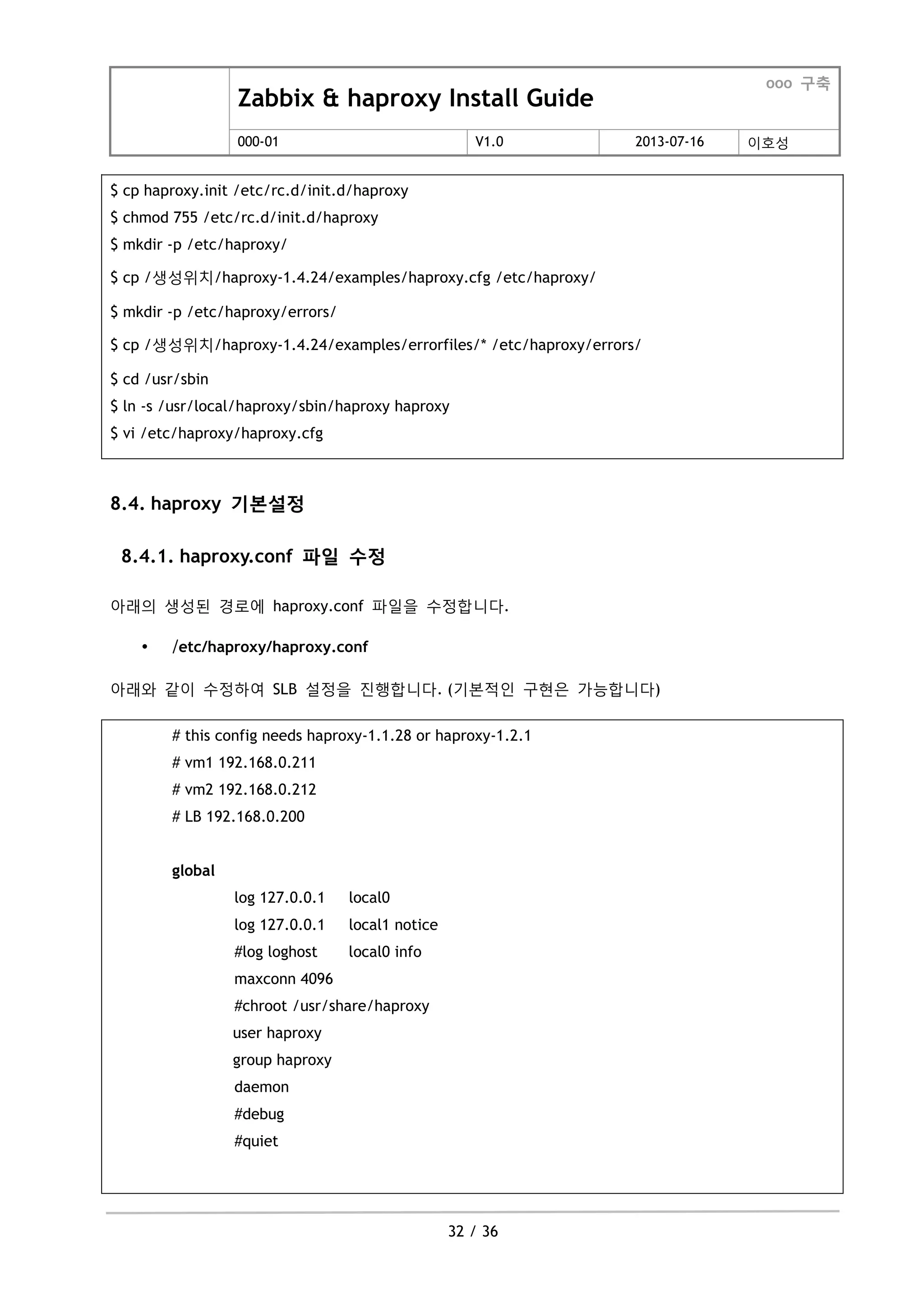 Zabbix & haproxy Install Guide
ooo 구축
000-01 V1.0 2013-07-16 이호성
32 / 36
$ cp haproxy.init /etc/rc.d/init.d/haproxy
$ chmod 755 /etc/rc.d/init.d/haproxy
$ mkdir -p /etc/haproxy/
$ cp /생성위치/haproxy-1.4.24/examples/haproxy.cfg /etc/haproxy/
$ mkdir -p /etc/haproxy/errors/
$ cp /생성위치/haproxy-1.4.24/examples/errorfiles/* /etc/haproxy/errors/
$ cd /usr/sbin
$ ln -s /usr/local/haproxy/sbin/haproxy haproxy
$ vi /etc/haproxy/haproxy.cfg
8.4. haproxy 기본설정
8.4.1. haproxy.conf 파일 수정
아래의 생성된 경로에 haproxy.conf 파일을 수정합니다.
 /etc/haproxy/haproxy.conf
아래와 같이 수정하여 SLB 설정을 짂행합니다. (기본적인 구현은 가능합니다)
# this config needs haproxy-1.1.28 or haproxy-1.2.1
# vm1 192.168.0.211
# vm2 192.168.0.212
# LB 192.168.0.200
global
log 127.0.0.1 local0
log 127.0.0.1 local1 notice
#log loghost local0 info
maxconn 4096
#chroot /usr/share/haproxy
user haproxy
group haproxy
daemon
#debug
#quiet
 