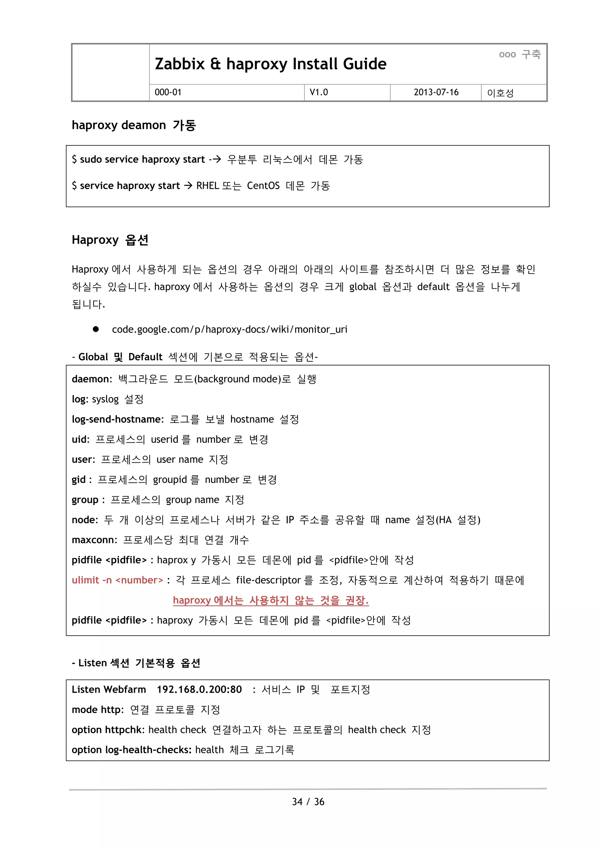 Zabbix & haproxy Install Guide
ooo 구축
000-01 V1.0 2013-07-16 이호성
34 / 36
haproxy deamon 가동
$ sudo service haproxy start - 우분투 리눅스에서 데몬 가동
$ service haproxy start  RHEL 또는 CentOS 데몬 가동
Haproxy 옵션
Haproxy 에서 사용하게 되는 옵션의 경우 아래의 아래의 사이트를 참조하시면 더 맋은 정보를 확인
하실수 있습니다. haproxy 에서 사용하는 옵션의 경우 크게 global 옵션과 default 옵션을 나누게
됩니다.
 code.google.com/p/haproxy-docs/wiki/monitor_uri
- Global 및 Default 섹션에 기본으로 적용되는 옵션-
daemon: 백그라운드 모드(background mode)로 실행
log: syslog 설정
log-send-hostname: 로그를 보낼 hostname 설정
uid: 프로세스의 userid 를 number 로 변경
user: 프로세스의 user name 지정
gid : 프로세스의 groupid 를 number 로 변경
group : 프로세스의 group name 지정
node: 두 개 이상의 프로세스나 서버가 같은 IP 주소를 공유할 때 name 설정(HA 설정)
maxconn: 프로세스당 최대 연결 개수
pidfile <pidfile> : haprox y 가동시 모든 데몬에 pid 를 <pidfile>안에 작성
ulimit –n <number> : 각 프로세스 file-descriptor 를 조정, 자동적으로 계산하여 적용하기 때문에
haproxy 에서는 사용하지 않는 것을 권장.
pidfile <pidfile> : haproxy 가동시 모든 데몬에 pid 를 <pidfile>안에 작성
- Listen 섹션 기본적용 옵션
Listen Webfarm 192.168.0.200:80 : 서비스 IP 및 포트지정
mode http: 연결 프로토콜 지정
option httpchk: health check 연결하고자 하는 프로토콜의 health check 지정
option log-health-checks: health 체크 로그기록
 