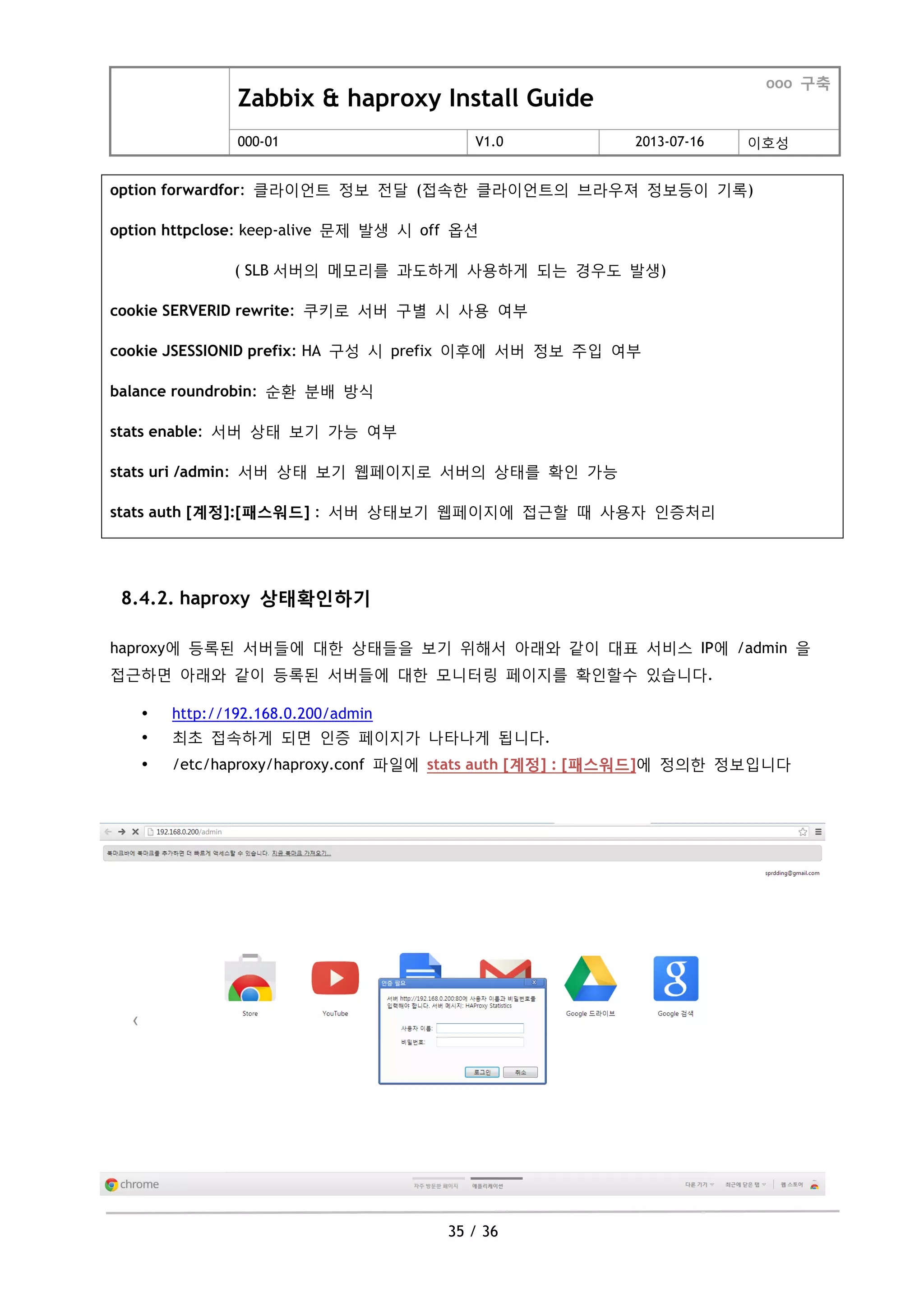 Zabbix & haproxy Install Guide
ooo 구축
000-01 V1.0 2013-07-16 이호성
35 / 36
option forwardfor: 클라이언트 정보 젂달 (접속한 클라이언트의 브라우져 정보등이 기록)
option httpclose: keep-alive 문제 발생 시 off 옵션
( SLB 서버의 메모리를 과도하게 사용하게 되는 경우도 발생)
cookie SERVERID rewrite: 쿠키로 서버 구별 시 사용 여부
cookie JSESSIONID prefix: HA 구성 시 prefix 이후에 서버 정보 주입 여부
balance roundrobin: 순홖 분배 방식
stats enable: 서버 상태 보기 가능 여부
stats uri /admin: 서버 상태 보기 웹페이지로 서버의 상태를 확인 가능
stats auth [계정]:[패스워드] : 서버 상태보기 웹페이지에 접근할 때 사용자 인증처리
8.4.2. haproxy 상태확인하기
haproxy에 등록된 서버들에 대한 상태들을 보기 위해서 아래와 같이 대표 서비스 IP에 /admin 을
접근하면 아래와 같이 등록된 서버들에 대한 모니터링 페이지를 확인할수 있습니다.
 http://192.168.0.200/admin
 최초 접속하게 되면 인증 페이지가 나타나게 됩니다.
 /etc/haproxy/haproxy.conf 파일에 stats auth [계정] : [패스워드]에 정의한 정보입니다
 